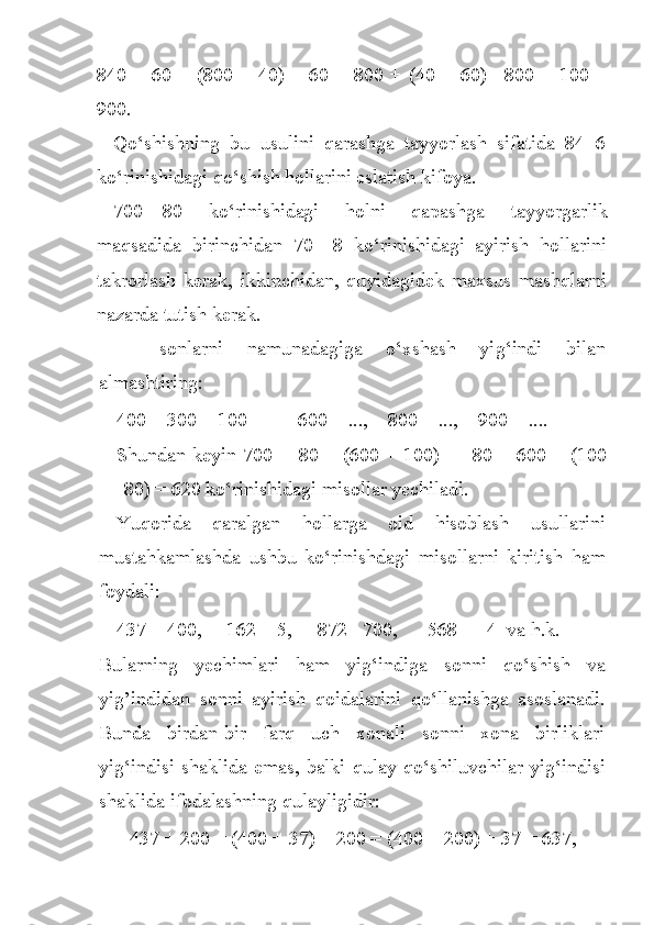 840 +  60  =  (800 +  40)  +  60 =  800  +  (40 +  60) =800 +  100  =
900.
Qo‘shishning   bu   usulini   qarashga   tayyorlash   sifatida   84+6
ko‘rinishidagi qo‘shish hollarini eslatish kifoya.
700—80   ko‘rinishidagi   holni   qapashga   tayyorgarlik
maqsadida   birinchidan   70—8   ko‘rinishidagi   ayirish   hollarini
takrorlash   kerak,   ikkinchidan,   quyidagidek   maxsus   mashqlarni
nazarda tutish kerak.
—   sonlarni   n amunadagiga   o‘ xshash   yi g‘ indi   bilan
almashtiring:
400 = 300 + 100            600 = ...,      800 = ...,      900 = ....
Shundan keyin 700 —80 = (600 + 100) — 80 = 600 + (100
— 80) = 620 k o‘ rinishidagi misollar yechiladi.
Yuqorida   qaralgan   h ollarga   oid   h isoblash   usullarini
musta h kamlashda   ushbu   k o‘ rinishdagi   misollarni   kiritish   ham
foydali:
437 + 400,         162 + 5,       872 - 700,        568 — 4  va  h .k.
Bularning   yechimlari   h am   yi g‘ indiga   sonni   q o‘ shish   va
yig’indida n   sonni   ayirish   q oidalarini   qo‘ llanishga   asoslanadi.
Bunda   birdan-bir   farq   uch   xonali   sonni   xona   birliklari
yi g‘ indisi shaklida emas, balki   q ulay   qo‘ shiluvchilar yi g‘ indisi
shaklida ifodalashning  q ulayligidir:
437 + 200 = (400 + 37) + 200 = (400 + 200) + 37 = 637,  