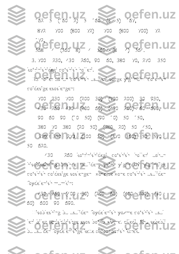 162 + 5 = (160 + 2) + 5 = 160 + (2 + 5) = 167,
  872   —   700   =   (800   +   72)   —   700   =   (800   —   700)   +   72   =
172, 
568 — 4 = (560 + 8) — 4 = 560 4- (8 — 4) = 564.
3. 700 + 230,     430 + 260,     90 + 60,     380 + 70,     270 + 350
k o‘ rini shidagi  qo‘ shish  h ollari.
Bu   h ollar   uchun   q o‘ shish   usullari   songa   yi g‘ indini   qo‘ shish
q oidasiga asoslangan:
        700 + 230 = 700 + (200 + 30) = (700 + 200) + 30 = 930,
        430 + 260 = 430 + (200 + 60) = (430 + 200) + 60 = 690,
        90 + 60 = 90 + (10 + 50) = (90 + 10) + 50 = 150,
        380 + 70 = 380 + (20 + 50) = (380 + 20) + 50 = 450,
        270 + 350 = 270 + (300 + 50) = (270 + 300) + 50 = 570 +
50 = 620.
      430   +   260   k o‘ rinishidagi   qo‘ shish   h ollari   uchun
h isoblashning   bosh q a   usulidan,   ya’ni   yi g‘ indini   yi g‘ indiga
q o‘ shish   qoidasiga   soslangan     xonama-xona   q o‘ shish   usulidan
foydalanish mumkin:
        430 + 260 = (400 + 30) + (200 + 60) = (400 + 200) + (30 +
60) = 600 + 90 = 690.
H isoblashing   bu   usulidan   foydalanish   yozma   q o‘ shish   usul -
lari   bilan   tanishtirishga   asos   b o‘ lib   xizmat   q iladi.   Shu   sababli
bu usuldan foydalanishga katta e’tibor berish kerak. 