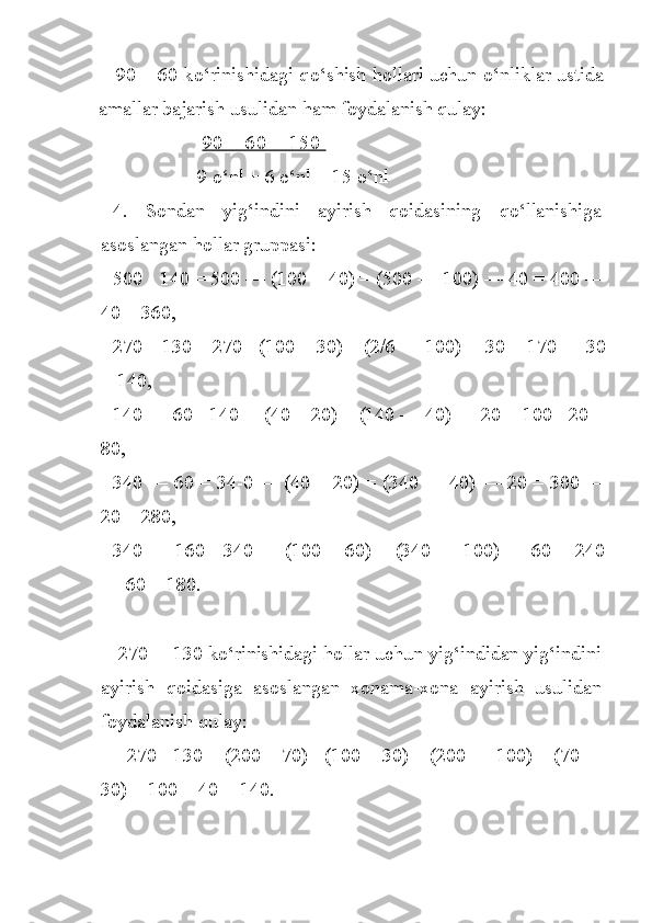 90 +   60 k o‘ rinishidagi q o‘ shish  h ollari uchun  o‘ nliklar ustida
amallar bajarish usulidan  h am foydalanish qulay:
  90 + 60 = 150 
9 o‘nl + 6 o‘nl = 15 o‘n l
4.   Sondan   yig‘indini   ayirish   qoidasining   qo‘llanishiga
asoslangan hollar gruppasi:
500 - 140 = 500 — (100 + 40) = (500 — 100) — 40 = 400 —
40 = 360,
270—130 = 270 - (100 + 30) = (2/6 — 100) —30 = 170 — 30
= 140,
140 — 60 - 140— (40 + 20) = (140 — 40) — 20 = 100 - 20 =
80,
340 — 60 = 34-0 — (40 + 20) = (340 — 40) — 20 = 300 —
20 = 280,
340 — 160 - 340 — (100 + 60) = (340 — 100) — 60 = 240
— 60 = 180.
  270— 130 ko‘rinishidagi hollar uchun yig‘indidan yig‘indini
ayirish   qoidasiga   asoslangan   xonama-xona   ayirish   usulidan
foydalanish qulay:
      270 - 130 = (200 + 70) - (100 + 30) = (200 — 100) + (70 —
30) = 100 + 40 = 140. 