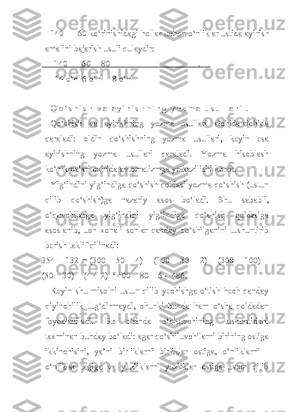 140 — 60 ko‘rinishidagi hollar uchun o‘nliklar ustida ayi rish
amalini bajarish usuli qulaydir:
              140 — 60 = 80                                             .               
       14 o‘nl 6 o‘nl = 8 o‘nl
               
Q o ‘ s h i s h   v a   a y i r i s h n i n g   y o z m a   u s u l l a r i   .
Qo‘shish   va   ayirishning   yozma   usullari   alohida-alohida
qaraladi:   oldin   qo‘shishning   yozma   usullari,   keyin   esa
ayirishning   yozma   usullari   qaraladi.   Yozma   hisoblash
ko‘nikmalari oxirida avtomatizmga yetkazilishi kerak.
Yig‘indini yig‘indiga qo‘shish qoidasi yozma qo‘shish (ustun
qilib   qo‘shish)ga   nazariy   asos   bo‘ladi.   Shu   sababli,
o‘quvchilarga   yig‘indini   yig‘indiga   qo‘shish   qoidasiga
asoslanib,   uch   xonali   sonlar   qanday   qo‘shilganini   tushuntirib
berish taklif qilinadi:
354 + 132 = (300 + 50 + 4) + (100 + 30 + 2) = (300 + 100) +
(50 + 30) + (4 + 2) = 400 + 80 + 6 = 486.
Keyin   shu   misolni   ustun   qilib   yechishga   o‘tish   hech   qanday
qiyinchilik   tug‘dirmaydi,   chunki   bunda   ham   o‘sha   qoidadan
foydalaniladi.   Bu   o‘rinda   o‘qituvchining   tushuntirishi
taxminan bunday bo‘ladi: agar qo‘shiluvchilarni birining ostiga
ikkinchisini,   ya’ni   birliklarni   birliklar   ostiga,   o‘nliklarni   -
o‘nliklar   tagiga   va   yuzliklarni   yuzliklar   ostiga   ustun   qilib 