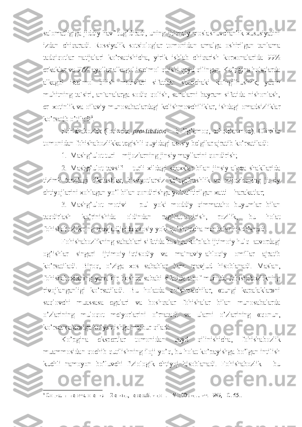 salomatligiga jiddiy havf tug’diradi, uning ijtimoiy moslashuvchanlik xususiyatini
izdan   chiqaradi.   Rossiyalik   sotsiologlar   tomonidan   amalga   oshirilgan   tanlama
tadqiqotlar   natijalari   ko’rsatishicha,   yirik   ishlab   chiqarish   korxonalarida   99%
erkaklar va 97% ayollar alkagol iste`mol qilishi qayd qilingan. Ko’pgina holatlarda
alkagol   iste`mol   qilish   motivlari   sifatida:   shunchaki   ko’ngilhushlik,   yaqin
muhitning   ta`siri,   an`analarga   sodiq   qolish,   sanalarni   bayram   sifatida   nishonlash,
er–xotinlik va oilaviy munosabatlardagi  kelishmovchiliklar, ishdagi  omadsizliklar
ko’rsatib o’tiladi 9
.
Fohishabozlik   (lotincha   prostitution   –   bo’lg’amoq,   tahqirlanmoq).   Olimlar
tomonidan fohishabozlikka tegishli quyidagi asosiy belgilar ajratib ko’rsatiladi: 
1. Mashg’ulot turi – mijozlarning jinsiy mayllarini qondirish;
2. Mashg’ulot   tavsifi   –   turli   xildagi   shaxslar   bilan   jinsiy   aloqa   shakllarida
tizimli   tarzdagi   fikrlashlar,   hissiyotlarsiz   ko’ngilhushlik   va   mijozlarning   jinsiy
ehtiyojlarini xohlagan yo’l bilan qondirishga yo’nalitirilgan xatti – harakatlar;
3. Mashg’ulot   motivi   –   pul   yoki   moddiy   qimmataho   buyumlar   bilan
taqdirlash   ko’rinishida   oldindan   rag’batlantirish,   rozilik,   bu   holat
fohishabozlikning mavjudligida asosiy yoki qo’shimcha manbalar hisoblanadi.
Fohishabozlikning sabablari sifatida boshqa ko’plab ijtimoiy hulq- atvordagi
og’ishlar   singari   ijtimoiy–iqtisodiy   va   ma`naviy–ahloqiy   omillar   ajratib
ko’rsatiladi.   Biroq,   o’ziga   xos   sabablar   ham   mavjud   hisoblanadi.   Maslan,
fohishabozikning yana bir boshqa sababi  sifatida atrof muhitda fohishabozlikning
rivojlanganligi   ko’rsatiladi.   Bu   holatda   qo’shmachilar,   «tungi   kapalaklar»ni
saqlovchi   muassasa   egalari   va   boshqalar   fohishalar   bilan   munosabalarda
o’zlarining   muloqot   me`yorlarini   o’rnatadi   va   ularni   o’zlarining   «qonun,
ko’rsatmalar»iga bo’ysinishga majbur qiladi. 
Ko’pgina   ekspertlar   tomonidan   qayd   qilinishicha,   fohishabozlik
muammosidan qochib qutilishning iloji yo’q, bu holat ko’payishga bo’lgan intilish
kuchli   namoyon   bo’luvchi   fiziologik   ehtiyoj   hisoblanadi.   Fohishabozlik   –   bu
9
 Социальные отклонения – 2-е изд., перераб. и доп. – М.: Юрид. лит. 1989, - С. 65.. 