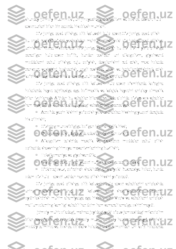 shunday ijtimoiy muammoki, uni jinoyachilik, alkogolizm va boshqa deviant hulq–
atvor turlari bilan bir qatorda hisoblash mumkin.
O’z   joniga   qasd   qilishga   olib   keluvchi   hulq–atvor.O’z   joniga   qasd   qilish   –
bu   ongli   ravishdao’zini   yashashdan   mahrum   qilish   yoki   o’z   joniga   qasd   qilishga
urinishdan   iborat   hisoblanadi.   O’z   joniga   qasd   qilish   bu   o’z–o’zini   yo’q   qilishga
qaratilgan   hulq–atvor   bo’lib,   bundan   tashqari   uni   alkogolizm,   giyohvand
moddalarni   qabul   qilishga   ruju   qo’yish,   davolanishni   rad   etish,   mast   holatda
transport   vositasini   boshqarish,   ongli   ravishda   urush   va   janjallarda   ishtirok   etish
ko’rinishidagi deviant hulq–atvor guruhi tarkibiga kiritiladi.
O’z   joniga   qasd   qilishga   olib   keluvchi   hulq–atvor   o’smirlarda   ko’pgina
holatlarda   hayot   tajribasiga   ega   bo’lmaslik   va   kelajak   hayotini   aniqlay   olmaslik
bilan izohlanadi. Aftidan bu sabablar bilan birgalikda alohida o’ziga xos sabablar
ham mavjudligi ko’rsatiladi. Quyidagi sabablar keng tarqalgan:
 Atrofida yaqin kishini yo’qotish yoki muhabbat hissining yuqori darajada
his qilinishi;
 O’zining munosibligiga bo’lgan ishonchsizlik hissi;
 CHegaraga etish darajasida adashish (yo’ldan ozish);
 Alkogolizm   ta`sirida   mastlik   va   psixotrop   moddalar   qabul   qilish
oqibatida shaxsning himoya mexanizmlarining buzilishi;
 Toksikomaniya  va giyohvandlik;
 O’z joniga qasd qilgan yuqori nufuzli shaxsga taqlid qilish;
 O’tkir tajovuz, qo’rqinch shaklidagi affekt yoki frustratsiya holati, bunda
odam o’z hulq – atvori ustidan nazorat qilish hissini yo’qotadi.
O’z   joniga   qasd   qilishga   olib   keluvchi   hulq–atvor   sabablarini   aniqlashda
uning   motivlari   va   unga   olib   keluvchi   aniq   shart–sharoitlar   holatlarini
oydinlashtirish   muhim   ahamiyatga   ega   hisoblanadi.   Motiv   va   sabablarni   aniqlash
ma`lumotlarning kamligi sababli har doim ham samarali amalga oshirilmaydi. 
Ijtimoiy muhit oiladagi, mehnat joyidagi yoki o’quv jamoasidagi mikroiqlim
bilan   tavsiflanib,   shuningdek   ijtimoiy   muhit,   ijtimoiy   haqiqatning   qayd   qilinishi,
moddiy ta`minot va boshqa ob`ektiv holatlar inson tomonidan uni ko’p holatlarda 