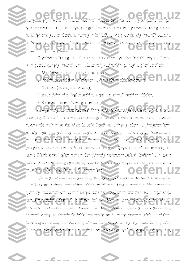 dunyoda   giyohvand   moddalar   iste`mol   qiluvchilar   orasida   30   yoshgacha   bo’lgan
yoshlar etakchilik qilishi qayd qilingan. Bu muhit orasida giyohvandlikning o’sishi
jadalligi eng yuqori darajada namoyon bo’ladi. Hozirgi kunda giyohvandlikka ruju
qo’yuvchilar   orasida   o’rtacha   yosh   13   yoshni   tashkil   qilishi   uning   jiddiy
muammoligini anglatadi. 
Giyohvandlikning   turlari   orasida   toksikomaniya   rivojlanishi   qayd   qilinadi.
Keng tarqalgan giyohvandlik moddalari ro’yxati tarkibiga quyidagilar kiritiladi:
1. Morfiy va geroin – opium alkaloidlari;
2. Barbituratlar deb nomlanuvchi uxlatuvchi moddalar guruhi;
3. Gashish (nasha, marixuana);
4. Asab tizimini qo’zg’atuvchi ta`sirga ega stimullovchi moddalar;
5. Kokain – koka o’simligi alkaloidi;
4.   «Ijtimoiy nazorat» atamasi  ilmiy sohaga  Frantsiyalik sotsiolog va sotsial
psixolog Gabriel Tard tomonidan kiritilgan. U bu atamani kriminal hulq – atvorni
tuzatishda   muhim   vosita   sifatida   ta`kidlaydi   va   uning   yordamida   jinoyatchilarni
«me`yoriy»   jamiyat   hayotiga   qaytarish   mumkinligini   ta`kidlaydi.   Navbatdagi
tadqiqotlarida   Tard   tomonidan   ijtimoiy   nazorat   tushunchasi   ijtimoiylashuv
jarayonida   muhim   omil   sifatida   ko’rsatib   o’tiladi.   Qayd   qilib   o’tish   kerakki,   bir
qator   G’arb   sotsiologlari   tomonidan   ijtimoiy   nazorat   masalasi   deviant   hulq–atvor
ustida ishlash va uning ayniqsa tajavuzkor shakllari namoyon bo’lishi sharoitida bu
masalani hal qilishga katta e`tibor qaratilgan. 
Ijtimoiy nazorat nazariyasining kengaytirilgan shakli amerikalik sotsiologlar
–   e.Ross   va   R.Park   tomonidan   ishlab   chiqilgan.   Ross   tomonidan   bir   tomondan
ijtimoiy   barqarorlikni   ta`minlashga   erishish   usullarini   qidirish   va   o’rganishga
qaratilgan   tadqiqotlar   olib   borilgan   bo’lsa,   ikkinchi   tomondan   esa   u   individual
erkinlik   masalasini   ilgari   suradi.   U   eng   avvalo   ijtimoiy   qadriyatlarning
internalizatsiyasi   sharoitida   ichki   ma`naviy   va   ijtimoiy   nazorat   talab   qilinishini
ta`kidlaydi.   Biroq,   bir   vaqtning   o’zida   barcha   tashqi   siyosiy   nazoratning   ortib
boruvchi   ahamiyatini   ham   tan   oladi   va   maqsadga   yo’naltirilgan   tarbiya,   din, 