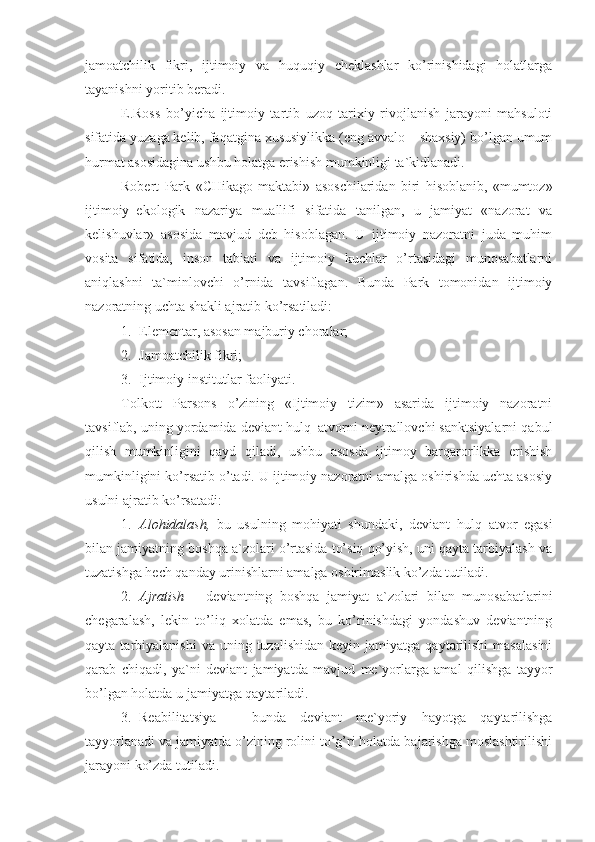 jamoatchilik   fikri,   ijtimoiy   va   huquqiy   cheklashlar   ko’rinishidagi   holatlarga
tayanishni yoritib beradi. 
E.Ross   bo’yicha   ijtimoiy   tartib   uzoq   tarixiy   rivojlanish   jarayoni   mahsuloti
sifatida yuzaga kelib, faqatgina xususiylikka (eng avvalo – shaxsiy) bo’lgan umum
hurmat asosidagina ushbu holatga erishish mumkinligi ta`kidlanadi.
Robert   Park   « CHikago   maktabi»   asoschilaridan   biri   hisoblanib,   «mumtoz»
ijtimoiy–ekologik   nazariya   muallifi   sifatida   tanilgan,   u   jamiyat   «nazorat   va
kelishuvlar»   asosida   mavjud   deb   hisoblagan.   U   ijtimoiy   nazoratni   juda   muhim
vosita   sifatida,   inson   tabiati   va   ijtimoiy   kuchlar   o’rtasidagi   munosabatlarni
aniqlashni   ta`minlovchi   o’rnida   tavsiflagan.   Bunda   Park   tomonidan   ijtimoiy
nazoratning uchta shakli ajratib ko’rsatiladi:
1. Elementar, asosan majburiy choralar;
2. Jamoatchilik fikri;
3. Ijtimoiy institu t lar faoliyati.
Tolkott   Parsons   o’zining   «Ijtimoiy   tizim»   asarida   ijtimoiy   nazoratni
tavsiflab, uning yordamida deviant hulq–atvorni neytrallovchi sanktsiyalarni qabul
qilish   mumkinligini   qayd   qiladi,   ushbu   asosda   ijtimoy   barqarorlikka   erishish
mumkinligini ko’rsatib o’tadi. U ijtimoiy nazoratni amalga oshirishda uchta asosiy
usulni ajratib ko’rsatadi:
1. Alohidalash,   bu   usulning   mohiyati   shundaki,   deviant   hulq–atvor   egasi
bilan jamiyatning boshqa a`zolari o’rtasida to’siq qo’yish, uni qayta tarbiyalash va
tuzatishga hech qanday urinishlarni amalga oshirimaslik ko’zda tutiladi.
2. Ajratish   –   deviantning   boshqa   jamiyat   a`zolari   bilan   munosabatlarini
chegaralash,   lekin   to’liq   xolatda   emas,   bu   ko’rinishdagi   yondashuv   deviantning
qayta  tarbiyalanishi  va  uning  tuzalishidan   keyin  jamiyatga  qaytarilishi  masalasini
qarab   chiqadi,   ya`ni   deviant   jamiyatda   mavjud   me`yorlarga   amal   qilishga   tayyor
bo’lgan holatda u jamiyatga qaytariladi.
3. Reabilitatsiya   –   bunda   deviant   me`yoriy   hayotga   qaytarilishga
tayyorlanadi va jamiyatda o’zining rolini to’g’ri holatda bajarishga moslashtirilishi
jarayoni ko’zda tutiladi. 