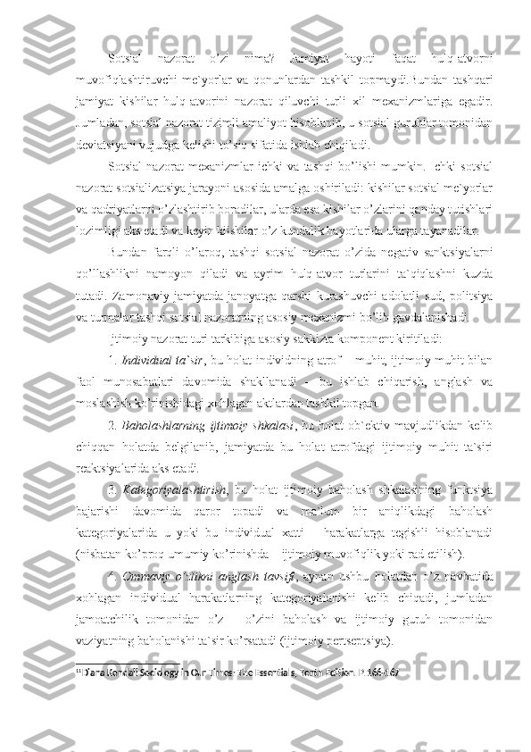 Sotsial   nazorat   o’zi   nima?   Jamiyat   hayoti   faqat   hulq-atvorni
muvofiqlashtiruvchi   me`yorlar   va   qonunlardan   tashkil   topmaydi.Bundan   tashqari
jamiyat   kishilar   hulq-atvorini   nazorat   qiluvchi   turli   xil   mexanizmlariga   egadir.
Jumladan, sotsial nazorat tizimli amaliyot hisoblanib, u sotsial guruhlar tomonidan
deviatsiyani vujudga kelishi to’siq sifatida ishlab chiqiladi. 
Sotsial   nazorat   mexanizmlar   ichki   va   tashqi   bo’lishi   mumkin.   Ichki   sotsial
nazorat sotsializatsiya jarayoni asosida amalga oshiriladi: kishilar sotsial me`yorlar
va qadriyatlarni o’zlashtirib boradilar, ularda esa kishilar o’zlarini qanday tutishlari
lozimligi aks etadi va keyin kiishilar o’z kundalik hayotlarida ularga tayanadilar.
Bundan   farqli   o’laroq,   tashqi   sotsial   nazorat   o’zida   negativ   sanktsiyalarni
qo’llashlikni   namoyon   qiladi   va   ayrim   hulq-atvor   turlarini   ta`qiqlashni   kuzda
tutadi.   Zamonaviy   jamiyatda   janoyatga   qarshi   kurashuvchi   adolatli   sud,   politsiya
va turmalar tashqi sotsial nazoratning asosiy mexanizmi bo’lib gavdalanishadi. 11
Ijtimoiy nazorat turi tarkibiga asosiy sakkizta komponent kiritiladi:
1.   Individual ta`sir , bu holat individning atrof – muhit, ijtimoiy muhit bilan
faol   munosabatlari   davomida   shakllanadi   –   bu   ishlab   chiqarish,   anglash   va
moslashish ko’rinishidagi xohlagan aktlardan tashkil topgan. 
2.   Baholashlarning   ijtimoiy   shkalasi ,   bu   holat   ob`ektiv   mavjudlikdan   kelib
chiqqan   holatda   belgilanib,   jamiyatda   bu   holat   atrofdagi   ijtimoiy   muhit   ta`siri
reaktsiyalarida aks etadi. 
3.   Kategoriyalashtirish ,   bu   holat   ijtimoiy   baholash   shkalasining   funktsiya
bajarishi   davomida   qaror   topadi   va   ma`lum   bir   aniqlikdagi   baholash
kategoriyalarida   u   yoki   bu   individual   xatti   –   harakatlarga   tegishli   hisoblanadi
(nisbatan ko’proq umumiy ko’rinishda – ijtimoiy muvofiqlik yoki rad etilish).
4.   Ommaviy   o’zlikni   anglash   tavsifi ,   aynan   ushbu   holatdan   o’z   navbatida
xohlagan   individual   harakatlarning   kategoriyalanishi   kelib   chiqadi,   jumladan
jamoatchilik   tomonidan   o’z   –   o’zini   baholash   va   ijtimoiy   guruh   tomonidan
vaziyatning baholanishi ta`sir ko’rsatadi (ijtimoiy pertseptsiya).
11
Diana Kendall  Sociology in Our Times: The Essentials , Tenth Edition.  Р .166-167 