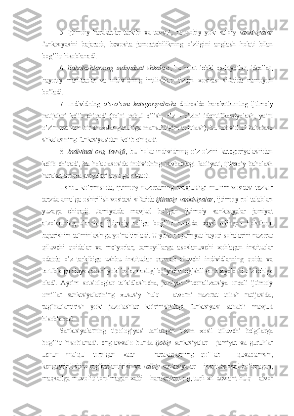 5.   Ijtimoiy   harakatlar   tarkibi   va   tavsifi,   bu   ijobiy   yoki   salbiy   sanktsiyalar
funktsiyasini   bajaradi,   bevosita   jamoatchilikning   o’zligini   anglash   holati   bilan
bog’liq hisoblanadi.
6.   Baholashlarning   individual   shkalasi ,   bu   holat   ichki   qadriyatlar,   ideallar,
hayotiy   manfaatlar   va   individning   intilishlari   tizimi   xosilasi   sifatida   namoyon
bo’ladi.
7.   Individning   o’z-o’zini   kategoriyalashi   doirasida   harakatlarning   ijtimoiy
natijalari   kelib   chiqadi   (rolni   qabul   qilish,   o’z   –   o’zini   identifikatsiyalash,   ya`ni
o’zini ma`lum bir shaxslar guruhiga mansubligini aniqlash), bu individual baholash
shkalasining funktsiyasidan kelib chiqadi.
8.   Indiviual   ong   tavsifi ,   bu   holat   individning   o’z-o’zini   kategoriyalashidan
kelib chiqadi, bu holat asosida individning navbatdagi faoliyati, ijtimoiy baholash
harakatlari reaktsiyalari amalga oshadi. 
Ushbu   ko’rinishda,   ijtimoiy   nazoratning   mavjudligi   muhim   vositasi   tezkor
tarzda amalga oshirilish vositasi sifatida  ijtimoiy sanktsiyalar , ijtimoiy rol talablari
yuzaga   chiqadi.   Jamiyatda   mavjud   bo’lgan   ijtimoiy   sanktsiyalar   jamiyat
a`zolarining   ularning   ijtimoiy   roliga   bog’liq   holatda   qayd   qilingan   holatlarni
bajarishini ta`minlashiga yo’naltiriladi. U yoki bu jamiyat hayoti sohalarini nazorat
qiluvchi   qoidalar   va   me`yorlar,   tamoyillarga   asoslanuvchi   xohlagan   institutlar
odatda   o’z   tarkibiga   ushbu   institutlar   qamrab   oluvchi   individlarning   qoida   va
tartiblarga rioya qilishi yoki bajarmasligi bo’yicha tegishli sanktsiyalarni o’z ichiga
oladi.   Ayrim   sotsiologlar   ta`kidlashicha,   jamiyat   internalizatsiya   orqali   ijtimoiy
omillar   sanktsiyalarining   xususiy   hulq   –   atvorni   nazorat   qilish   natijasida,
rag’batlantirish   yoki   jazolashlar   ko’rinishidagi   funktsiyasi   sababli   mavjud
hisoblanadi. 
Sanktsiyalarning   tipologiyasi   tanlangan   tizim   xosil   qiluvchi   belgilarga
bog’liq   hisoblanadi.   eng   avvalo   bunda   ijobiy   sanktsiyalar   –   jamiyat   va   guruhlar
uchun   ma`qul   topilgan   xatti   –   harakatlarning   qo’llab   -   quvatlanishi,
kengaytirilishini  rag’batlantirish va   salbiy   sanktsiyalar  – institutsional  bo’lmagan,
maqsadga muvofiq topilmagan xatti – harakatlarning, turli xil deviant hulq – atvor 