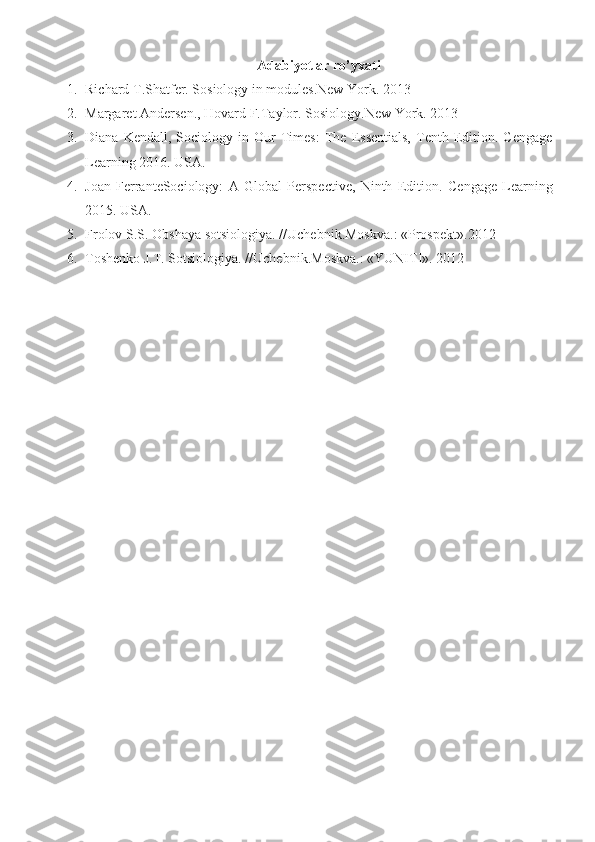 Adabiyotlar ro’yxati
1. Richard T.Shatfer. Sosiology in modules.New York.  2013
2. Margaret Andersen., Hovard F. Taylor.  Sosiology.New York.  2013
3. Diana   Kendall,  Sociology   in  Our   Times:   The   Essentials,   Tenth   Edition.  Cengage
Learning 2016.  USA.
4. Joan   FerranteSociology:   A   Global   Perspective,   Ninth   Edition .   Cengage   Learning
201 5 .  USA.
5. Frolov S.S. Obshaya sotsiologiya.  // Uchebni k. Moskva.:  «Prospekt». 2012
6. Toshenko J.T.  Sotsiologiya .  // Uchebni k. Moskva.:  «YUNITI».  2012 