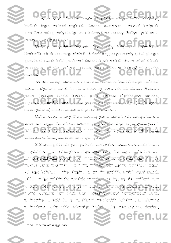 1. Deviant   so’zi   -   lotincha   “ deviatio ”   so’zidan   olingan   bo’lib,   chekinish,
buzilish   degan   ma`noni   anglatadi.   Deviant   xulq-atvor   -   mavjud   jamiyatda
o’rnatilgan   axloq   me`yorlariga   mos   kelmaydigan   insoniy   faoliyat   yoki   xatti-
harakat , ijtimoiy xodisadir. 
Madaniy   me`yorlarni   buzuvchi   har   qanday   hulq-atvor   deviantlikdir.
Deviantlik   odatda   ikki   turga   ajraladi.   Birinchidan,   jinoyat   rasmiy   qabul   qilingan
qonunlarni   buzish   bo’lib,   u   formal   deviantlik   deb   ataladi.   Bunga   misol   sifatida
qaroqchilik,   o’g’rilik,   zo’rlash,   qotillik,   taxdid   qilish   va   hokazolarni   keltirish
mumkin. 
Ikkinchi   turdagi   deviantlik   qonunlarda   rasman   ko’zda   tutlmagan   noformal
sotsial   me`yorlarni   buzish   bo’lib,   u   norasmiy   deviantlik   deb   ataladi.   Masalan,
jamoat   joylarida   burnini   kovlash,   qattiq   tovushda   o’qchish   va   kekirish,
begonalarga   besabab   keskin   tarzda   yaqin   turishga   harakat   qilish   (to’g’ri   ayrim
madaniyatlarda)ni misol tariqasida ilgari surish mumkin.  1
Ma`lumki,   zamonaviy   G’arb   sotsiologiyasida   deviant   xulq-atvorga   turlicha
qarashlar mavjud. Deviant xulq-atvorning eng ko’p tarqalgan va jamiyatda yaqqol
namoyon   bo’lish   turi   jinoyatchilik   bo’lib,   ijtimoiy   me`yorning   buzilishi   sifatida
ushbu xodisa fanda juda qadimdan o’rganilgan.
XIX asrning ikkinchi yarmiga kelib. pozitivistik maktab shakllanishi bilan.,
jinoyatchilikni   ham   sababiylikda   o’rganuvchi   ta`limotlar   paydo   bo’la   boshladi.
Jumladan,   italiyalik   psixiatr   CH.Lombrozo   Italiya   qamoqxonalaridagi   14   ming
maxbus   ustida   tekshirish   olib   borib,   “jinoyatchilar   tug’ma   bo’lishadi”   degan
xulosaga   kelishadi.   Uning   shogirdi   e .Ferri   jinoyatchilik   sotsiologiyasi   asarida
ushbu   omilga   qo’shimcha   ravishda   ijtimoiy,   iqtisodiy,   siyosiy   omillarni   ham
ko’rsatadi.   Keyinchalik   ushbu   ta`limotlar   turli   tanqidlarga   uchragan   bo’lsada,
hozirgi   kungacha   ham   G’arb   sotsiologiyasining   ba`zi   namoyondalari   ushbu
ta`limotning   u   yoki   bu   yo’nalishlarini   rivojlantirib   kelishmoqda.   Ularning
ta`limotlariga   ko’ra   ichki   sekretsiya   bezlari,   aqliy   rivojlanganlik   darajasi,
1
Introduction to Sociology . Р.99 