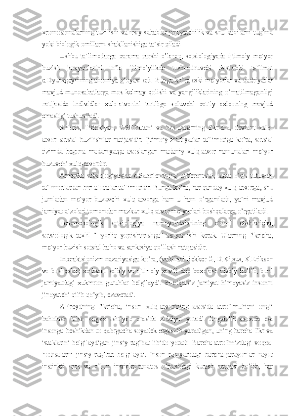 xromosomalarning tuzilishi va irsiy sabablar jinoyatchilik va shu kabilarni tug’ma
yoki biologik omillarni shakllanishiga ta`sir qiladi
Ushbu   ta`limotlarga   qarama-qarshi   o’laroq,   sotsiologiyada   ijtimoiy   me`yor
buzish   jarayonlarini   to’la   ijtimoiylikda   tushuntiruvchi   dastlabki   ta`limot
e .Dyurkgeymning anomiya g’oyasi  edi. Bunga ko’ra eski me`yorlar va qadriyatlar
mavjud munosabatlarga mos  kelmay qolishi  va yangiliklarining o’rnatilmaganligi
natijasida   individlar   xulq-atvorini   tartibga   soluvchi   qat`iy   axloqning   mavjud
emasligi tushuniladi. 
R.Feris,   Tiriak’yan,   T.SHibutani   va   boshqalarning   fikricha,   deviant   xulq-
atvor   sotsial   buzilishilar   natijasidir.   Ijtimoiy   ziddiyatlar   ta`limotiga   ko’ra,   sotsial
tizimda   begona   madaniyatga   asoslangan   madaniy   xulq-atvor   namunalari   me`yor
buzuvchi xulq-atvordir.
Amerika   sotsiologiyasida   e .Saterlendning   differentsial,   katta   o’rin   tutuvchi
ta`limotlardan biri aloqalar ta`limotidir. Bunga ko’ra, har qanday xulq-atvorga, shu
jumladan   me`yor   buzuvchi   xulq-atvorga   ham   u   ham   o’rganiladi,   ya`ni   mavjud
jamiyat a`zolari tomonidan mazkur xulq-atvor me`yorlari boshqalarga o’rgatiladi.
Fenomenologik   sotsiologiya   namoyondalarining   e`tirof   etishlaricha,
sotsiologik   taxlil   “   yorliq   yopishtirishga”   asoslanishi   kerak.   Ularning   fikricha,
me`yor buzish sotsial baho va sanktsiya qo’llash natijasidir.
Interaktsionizm nazariyasiga ko’ra, (vakillari  Bekker G, D.Kitsus, K.Erikson
va   boshqalar )   xodisani   salbiy   va   ijtimoiy   xavfli   deb   baxolash   nisbiy   bo’lib,   buni
jamiyatdagi   xukmron   guruhlar   belgilaydi.   SHafqatsiz   jamiyat   himoyasiz   insonni
jinoyatchi qilib qo’yib, ezaveradi.
Z.Freydning   fikricha,   inson   xulq-atvorining   asosida   atrof-muhitni   ongli
baholash   bilan   ongsiz   ishtiyoq   orasida   ziddiyat   yotadi.   Ongsizlik   asosida   esa
insonga beshikdan to qabrgacha soyadek ergashib yuradigan, uning barcha fikr va
istaklarini   belgilaydigan   jinsiy   rag’bat- libido   yotadi.   Barcha   atrofimizdagi   voqea-
hodisalarni   jinsiy   rag’bat   belgilaydi.   Inson   ruhiyatidagi   barcha   jarayonlar   hayot
instinkti   eros   va   o’lim   instinkti-tanatos   o’rtasidagi   kurash   natijasi   bo’lib,   har 