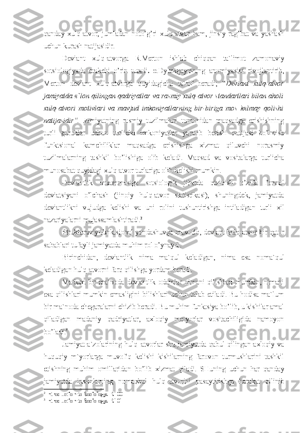 qanday   xulq-atvor,   jumladan   noto’g’ri   xulq-atvor   ham,   jinsiy   rag’bat   va   yashash
uchun kurash natijasidir.
Deviant   xulq-atvorga   R.Merton   ishlab   chiqqan   ta`limot   zamonaviy
sotsiologiyada   etakchi   o’rin   tutadi .   e .Dyurkgeymning   anomiyasini   rivojlantirib,
Merton   deviant   xulq-atvorga   quyidagicha   ta`rif   beradi;   “ Deviant   xulq-atvor
jamiyatda e`lon qilingan qadriyatlar va rasmiy xulq-atvor standartlari bilan aholi
xulq-atvori   motivlari   va   mavjud   imkoniyatlarning   bir-biriga   mos   kelmay   qolishi
natijasidir ”.   Jamiyatning   rasmiy   tuzilmalari   tomonidan   maqsadga   erishishning
turli   guruhlar   uchun   turlicha   imkoniyatlar   yaratib   berishi   natijasi   bo’lmish
funktsional   kamchiliklar   maqsadga   erishishga   xizmat   qiluvchi   norasmiy
tuzilmalarning   tashkil   bo’lishiga   olib   keladi.   Maqsad   va   vositalarga   turlicha
munosabat quyidagi xulq-atvor turlariga olib kelishi mumkin.
Deviantlik   muammosiga   sotsiologik   jihatda   qiziqish   o’zida   formal
deviatsiyani   o’lchash   (jinoiy   hulq-atvor   statistikasi),   shuningdek,   jamiyatda
deviantlikni   vujudga   kelishi   va   uni   rolini   tushuntirishga   intiladigan   turli   xil
nazariyalarni mujassamlashtiradi. 2
Strukturaviy-funktsional yondashuvga muvofiq, deviant hulq-atvor bir qator
sabablari tufayli jamiyatda muhim rol o’ynaydi.
Birinchidan,   deviantlik   nima   ma`qul   keladigan,   nima   esa   noma`qul
keladigan hulq-atvorni farq qilishga yordam beradi. 
Ma`lum   bir   ma`noda   deviantlik   odamlar   nimani   qilishlari   mumkin,   nimani
esa qilishlari mumkin emasligini  bilishlari  uchun talab etiladi. Bu hodisa ma`lum
bir ma`noda chegaralarni chizib beradi. Bu muhim funktsiya bo’lib, u kishilar amal
qiladigan   madaniy   qadriyatlar,   axloqiy   me`yorlar   vositachiligida   namoyon
bo’ladi. 3
Jamiyat a`zolarining hulq–atvorlar shu jamiyatda qabul qilingan axloqiy va
huquqiy   m`yorlarga   muvofiq   kelishi   kishilarning   farovon   turmushlarini   tashkil
etishning   muhim   omillaridan   bo’lib   xizmat   qiladi.   SHuning   uchun   har   qanday
jamiyatda   insonlarning   nomaqbul   hulq–atvorini   pasaytirishga   harakat   qilinib
2
Introduction to Sociology . Р.100
3
Introduction to Sociology . Р.101 