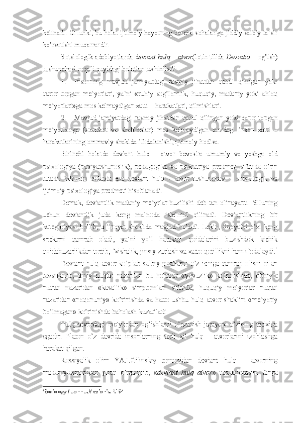 kelinadi. CHunki, bu holat ijtimoiy hayotning barcha sohalariga jiddiy salbiy ta`sir
ko’rsatishi muqarrardir. 
Sotsiologik adabiyotlarda d eviant hulq – atvor (lotin tilida  Deviatio  – og’ish)
tushunchasi orqali quyidagi holatlar tushiniladi:
1. Insonning   mavjud   jamiyatdagi   rasmiy   jihatdan   qabul   qilingan   yoki
qaror   topgan   me`yorlari,   ya`ni   «ruhiy   sog’lomlik,   huquqiy,   madaniy   yoki   ahloq
me`yorlari»ga mos kelmaydigan xatti – harakatlari, qilmishlari.
2. Mavjud   jamiyatdagi   rasmiy   jihatdan   qabul   qilingan   yoki   qaror   topgan
me`yorlariga   (standart   va   shablonlar)   mos   kelmaydigan   tarzdagi   inson   xatti   –
harakatlarining ommaviy shaklda ifodalanishi, ijtimoiy hodisa. 
Birinchi   holatda   deviant   hulq   –   atvor   bevosita   umumiy   va   yoshga   oid
psixologiya   (ruhiyatshunoslik),   pedagogika   va   psixiatriya   predmeti   sifatida   o’rin
tutadi.   Ikkinchi   holatda   esa   deviant   hulq   –   atvor   tushunchasi   –   sotsiologik   va
ijtimoiy psixologiya predmeti hisoblanadi. 
Demak,   deviantlik  madaniy   me`yrlar   buzilishi   deb   tan  olinayapti.   SHuning
uchun   deviantlik   juda   keng   ma`noda   iste`mol   qilinadi.   Deviantlikning   bir
kategoriyasi   bo’lib,  u jinoyat  shaklida   mavjud bo’ladi. Lekin, jinoyatni   o’zi   keng
spektrni   qamrab   oladi,   ya`ni   yo’l   harakati   qoidalarini   buzishdek   kichik
qoidabuzarlikdan tortib, fxishalik, jinsiy zurlash va xatto qotillikni ham ifodalaydi. 4
Deviant   hulq–atvor   ko’plab   salbiy   jihatlarni   o’z   ichiga   qamrab   olishi   bilan
tavsiflanib,   diniy   nuqtai   nazardan   bu   holatlar   «yovuzlik»   ko’rinishida,   tibbiyot
nuqtai   nazaridan   «kasallik»   simptomlari   sifatida,   huquqiy   me`yorlar   nuqtai
nazaridan «noqonuniy» ko’rinishda va hatto ushbu hulq–atvor shaklini «me`yoriy
bo’lmagan» ko’rinishda baholash kuzatiladi
Hulq–atvordagi   me`yordan   og’ishlarni   o’rganish   jarayoni   o’zining   tarixiga
egadir.   Platon   o’z   davrida   insonlarning   turli   xil   hulq   –   atvorlarini   izohlashga
harakat qilgan.
Rossiyalik   olim   YA.I.Gilinskiy   tomonidan   deviant   hulq   –   atvorning
madaniylashtirilgan   jihati   o’rganilib,   « deviant   hulq–atvor »   tushunchasini   fanga
4
Sociology / John J.Macionis. Р.194 