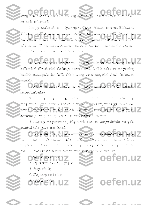 kiritgan va hozirgi  kunda bu atama  «og’uvchi  hulq – atvor» atamasi  bilan  bir  xil
ma`noda qo’llaniladi. 
Horijiy   tadqiqotchilar   –   Dyurkgeym,   Klages,   Merton,   Smelzer,   SHibutani,
SHuessler   va   boshqalar   tomonidan   deviant   hulq–atvor   ijtimoiy   me`yorlar   va
kutilayotgan   holatlar   bilan   mutanosiblik   yoki   nomutanosiblik   asosida   aniqlanishi
ta`kidlanadi. O’z navbatida, ushbu jamiyat uchun kutilgan holatni qonitirmaydigan
hulq – atvor bevosita deviant sifatida baholanadi.
2.   Deviant,   ya`ni   me`yordan   og’uvchi   hulq–atvor   insonning   keng
ko’lamdagi   qilmishlarini   o’z   ichiga   qamrab   oladi.   Og’ish   holati   va   me`yorning
buzilish   xususiyatlaridan   kelib   chiqib   uning   uchta   darajasini   ajratib   ko’rsatish
mumkin: 
1.   Ahloq   va   odob   me`yorlaridan   sezilarsiz   darajadagi   og’ishlar;   xususiy
deviant hulq atvor ;
2.   Huquqiy   me`yorlarning   buzilishi,   biroq   bu   holatda   hulq   –   atvorning
me`yoridan   og’ish   unchalik   sezilarli   darajada   bo’lmasdan,   jinoiy   javobagarlikka
tortish   darajasida   bo’lmagan   holatda   aks   etadi,   sotsiologiyada   bu   ko’rinish
delikvent  (no`maqul) hulq – atvor tushunchasi orqali ifodalanadi.
3.   Huquqiy   me`yorlarning   jiddiy   tarzda   buzilishi   jinoyatchilikka   oid   yoki
kriminal  hulq – atvor xisoblanadi. 
Ushbu ko’rinishda, jamiyatda omma tomonidan ma`qullanmaydigan barcha
hulq   –   atvor   me`yorlaridan   og’ish   holatlari   deviant   hulq   –   atvor   sifatida
belgilanadi.   Deviant   hulq   –   atvorning   asosiy   shakllari   keng   ma`noda
YA.I.Gilinskiy va V.S.Afanas’ev tomonidan quyidagicha ko’rsatilgan:
1. Alkogolizm va mastlik;
2. Giyovhvandlikka ruju qo’yish;
3. Jinoyatchilik;
4. O’z joniga qasd qilish;
5. Fohishabozlik; 