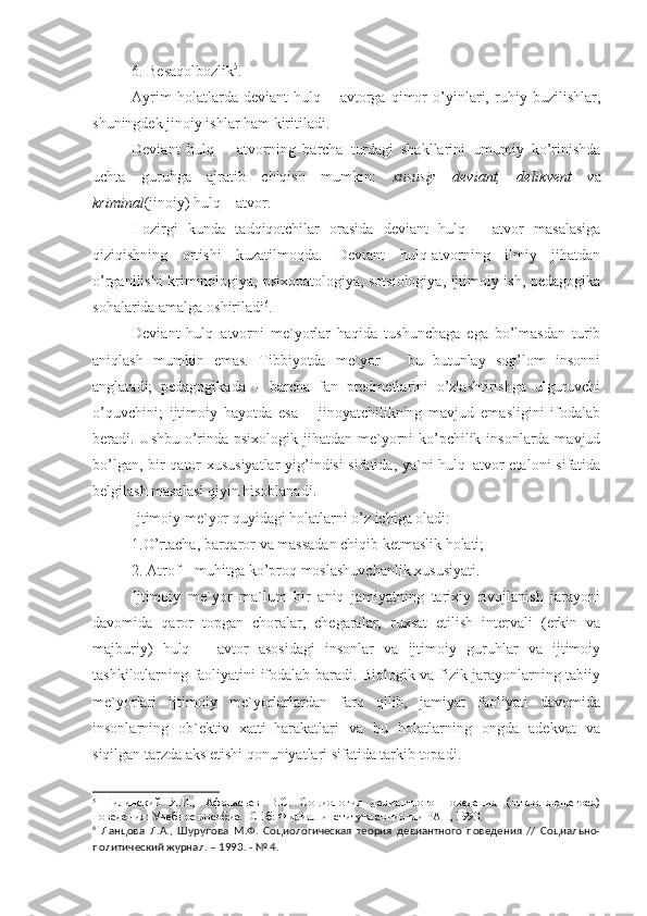 6. Besaqolbozlik 5
.
Ayrim   holatlarda   deviant   hulq   –   avtorga   qimor   o’yinlari,   ruhiy   buzilishlar,
shuningdek jinoiy ishlar ham kiritiladi. 
Deviant   hulq   –   atvorning   barcha   turdagi   shakllarini   umumiy   ko’rinishda
uchta   guruhga   ajratib   chiqish   mumkin:   xususiy   deviant,   delikvent   v a
kriminal (jinoiy) hulq – atvor. 
Hozirgi   kunda   tadqiqotchilar   orasida   deviant   hulq   –   atvor   masalasiga
qiziqishning   ortishi   kuzatilmoqda.   Deviant   hulq-atvorning   ilmiy   jihatdan
o’rganilishi kriminologiya, psixopatologiya, sotsiologiya, ijtimoiy ish, pedagogika
sohalarida amalga oshiriladi 6
. 
Deviant   hulq–atvorni   me`yorlar   haqida   tushunchaga   ega   bo’lmasdan   turib
aniqlash   mumkin   emas.   Tibbiyotda   me`yor   –   bu   butunlay   sog’lom   insonni
anglatadi;   pedagogikada   –   barcha   fan   predmetlarini   o’zlashtirishga   ulguruvchi
o’quvchini;   ijtimoiy   hayotda   esa   –   jinoyatchilikning   mavjud   emasligini   ifodalab
beradi. Ushbu o’rinda psixologik jihatdan me`yorni  ko’pchilik insonlarda mavjud
bo’lgan, bir qator xususiyatlar yig’indisi sifatida, ya`ni hulq–atvor etaloni  sifatida
belgilash masalasi qiyin hisoblanadi.
Ijtimoiy me`yor quyidagi holatlarni o’z ichiga oladi:
1.O’rtacha, barqaror va massadan chiqib ketmaslik holati;
2. Atrof – muhitga ko’proq moslashuvchanlik xususiyati.
Ijtimoiy   me`yor   ma`lum   bir   aniq   jamiyatning   tarixiy   rivojlanish   jarayoni
davomida   qaror   topgan   choralar,   chegaralar,   ruxsat   etilish   intervali   (erkin   va
majburiy)   hulq   –   avtor   asosidagi   insonlar   va   ijtimoiy   guruhlar   va   ijtimoiy
tashkilotlarning faoliyatini ifodalab baradi. Biologik va fizik jarayonlarning tabiiy
me`yorlari   ijtimoiy   me`yorlarlardan   farq   qilib,   jamiyat   faoliyati   davomida
insonlarning   ob`ektiv   xatti–harakatlari   va   bu   holatlarning   ongda   adekvat   va
siqilgan tarzda aks etishi qonuniyatlari sifatida tarkib topadi.
5
  Гилинский   Я.И.,   Афанасьев   В.С.   Социология   девиантного   поведения   (отклоняющегося)
поведения: Учебное пособие. -СПб: Филиал института социогии РАН, 1993.
6
  Ланцова   Л.А.,   Шурупова   М.Ф.   Социологическая   теория   девиантного   поведения   //   Социально-
политический журнал. – 1993. - № 4. 