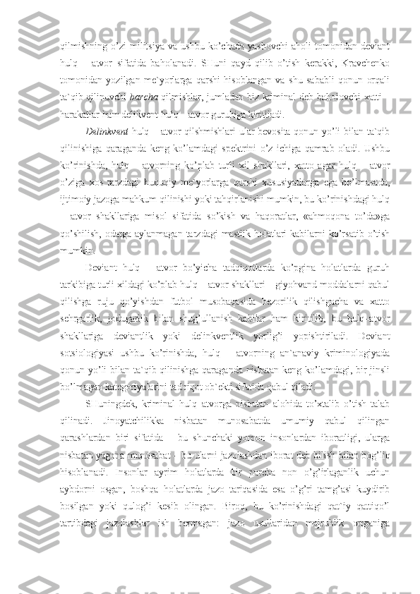 qilmishning   o’zi   militsiya   va   ushbu   ko’chada   yashovchi   aholi   tomonidan   deviant
hulq   –   atvor   sifatida   baholanadi.   SHuni   qayd   qilib   o’tish   kerakki,   Kravchenko
tomonidan   yozilgan   me`yorlarga   qarshi   hisoblangan   va   shu   sababli   qonun   orqali
ta`qib qilinuvchi   barcha   qilmishlar, jumladan biz kriminal deb baholovchi  xatti –
harakatlar ham delikvent hulq – atvor guruhiga kiritiladi. 
Delinkvent   hulq – atvor qilshmishlari ular bevosita qonun yo’li bilan ta`qib
qilinishiga   qaraganda   keng   ko’lamdagi   spektrini   o’z   ichiga   qamrab   oladi.   Ushbu
ko’rinishda,   hulq   –   atvorning   ko’plab   turli   xil   shakllari,   xatto   agar   hulq   –   atvor
o’ziga   xos   tarzdagi   huquqiy   me`yorlarga   qarshi   xususiyatlarga   ega   bo’lmasada,
ijtimoiy jazoga mahkum qilinishi yoki tahqirlanishi mumkin, bu ko’rinishdagi hulq
–   atvor   shakllariga   misol   sifatida   so’kish   va   haqoratlar,   «ahmoqona   to’da»ga
qo’shilish,   odatga aylanmagan  tarzdagi   mastlik  holatlari   kabilarni   ko’rsatib  o’tish
mumkin.
Deviant   hulq   –   atvor   bo’yicha   tadqiqotlarda   ko’pgina   holatlarda   guruh
tarkibiga turli xildagi ko’plab hulq – atvor shakllari – giyohvand moddalarni qabul
qilishga   ruju   qo’yishdan   futbol   musobaqasida   bezorilik   qilishgacha   va   xatto
sehrgarlik,   jodugarlik   bilan   shug’ullanish   kabilar   ham   kiritilib,   bu   hulq–atvor
shakllariga   deviantlik   yoki   delinkventlik   yorlig’i   yopishtiriladi.   Deviant
sotsiologiyasi   ushbu   ko’rinishda,   hulq   –   atvorning   an`anaviy   kriminologiyada
qonun yo’li  bilan ta`qib qilinishga  qaraganda nisbatan  keng ko’lamdagi, bir  jinsli
bo’lmagan kategoriyalarini tadqiqot ob`ekti sifatida qabul qiladi. 
SHuningdek,   kriminal   hulq–atvorga   nisbatan   alohida   to’xtalib   o’tish   talab
qilinadi.   Jinoyatchilikka   nisbatan   munosabatda   umumiy   qabul   qilingan
qarashlardan   biri   sifatida   –   bu   shunchaki   yomon   insonlardan   iboratligi,   ularga
nisbatan yagona munosabat – bu ularni jazolashdan iborat deb bilish bilan bog’liq
hisoblanadi.   Insonlar   ayrim   holatlarda   bir   parcha   non   o’g’irlaganlik   uchun
aybdorni   osgan,   boshqa   holatlarda   jazo   tariqasida   esa   o’g’ri   tamg’asi   kuydirib
bosilgan   yoki   qulog’i   kesib   olingan.   Biroq,   bu   ko’rinishdagi   qat`iy   qattiqo’l
tartibdagi   jazolashlar   ish   bermagan:   jazo   usullaridan   majruhlik   ortganiga 