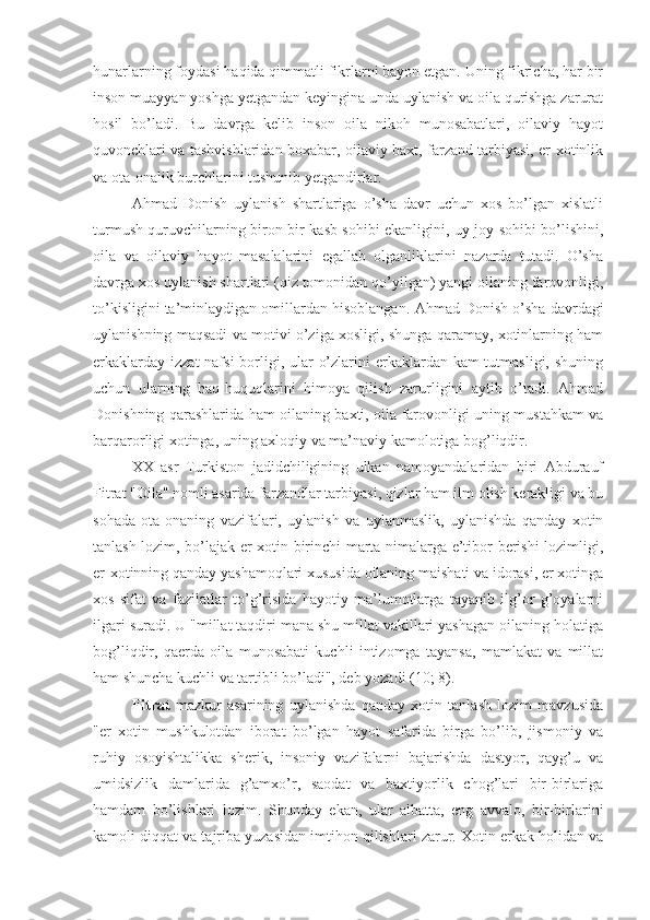 hunarlarning foydasi haqida qimmatli fikrlarni bayon etgan. Uning fikricha, har bir
inson muayyan yoshga yetgandan keyingina unda uylanish va oila qurishga zarurat
hosil   bo’ladi.   Bu   davrga   kelib   inson   oila   nikoh   munosabatlari,   oilaviy   hayot
quvonchlari va tashvishlaridan boxabar, oilaviy baxt, farzand tarbiyasi, er-xotinlik
va ota-onalik burchlarini tushunib yetgandirlar. 
Ahmad   Donish   uylanish   shartlariga   o’sha   davr   uchun   xos   bo’lgan   xislatli
turmush quruvchilarning biron-bir kasb sohibi ekanligini, uy-joy sohibi bo’lishini,
oila   va   oilaviy   hayot   masalalarini   egallab   olganliklarini   nazarda   tutadi.   O’sha
davrga xos uylanish shartlari (qiz tomonidan qo’yilgan) yangi oilaning farovonligi,
to’kisligini ta’minlaydigan omillardan hisoblangan.   Ahmad Donish o’sha davrdagi
uylanishning maqsadi va motivi o’ziga xosligi, shunga qaramay, xotinlarning ham
erkaklarday izzat  nafsi  borligi, ular  o’zlarini erkaklardan kam tutmasligi, shuning
uchun   ularning   haq-huquqlarini   himoya   qilish   zarurligini   aytib   o’tadi.   Ahmad
Donishning qarashlarida ham oilaning baxti, oila farovonligi uning mustahkam va
barqarorligi xotinga, uning axloqiy va ma’naviy kamolotiga bog’liqdir.
XX   asr   Turkiston   jadidchiligining   ulkan   namoyandalaridan   biri   Abdurauf
Fitrat "Oila" nomli asarida farzandlar tarbiyasi, qizlar ham ilm olish kerakligi va bu
sohada   ota-onaning   vazifalari,   uylanish   va   uylanmaslik,   uylanishda   qanday   xotin
tanlash lozim, bo’lajak er-xotin birinchi marta nimalarga e’tibor berishi lozimligi,
er-xotinning qanday yashamoqlari xususida oilaning maishati va idorasi, er xotinga
xos   sifat   va   fazilatlar   to’g’risida   hayotiy   ma’lumotlarga   tayanib   ilg’or   g’oyalarni
ilgari suradi. U "millat taqdiri mana shu millat vakillari yashagan oilaning holatiga
bog’liqdir,   qaerda   oila   munosabati   kuchli   intizomga   tayansa,   mamlakat   va   millat
ham shuncha kuchli va tartibli bo’ladi", deb yozadi (10; 8).
Fitrat   mazkur   asarining   uylanishda   qanday   xotin   tanlash   lozim   mavzusida
"er   xotin   mushkulotdan   iborat   bo’lgan   hayot   safarida   birga   bo’lib,   jismoniy   va
ruhiy   osoyishtalikka   sherik,   insoniy   vazifalarni   bajarishda   dastyor,   qayg’u   va
umidsizlik   damlarida   g’amxo’r,   saodat   va   baxtiyorlik   chog’lari   bir-birlariga
hamdam   bo’lishlari   lozim.   S h unday   ekan,   ular   albatta,   eng   avvalo,   bir-birlarini
kamoli diqqat va tajriba yuzasidan imtihon qilishlari zarur. Xotin erkak holidan va 