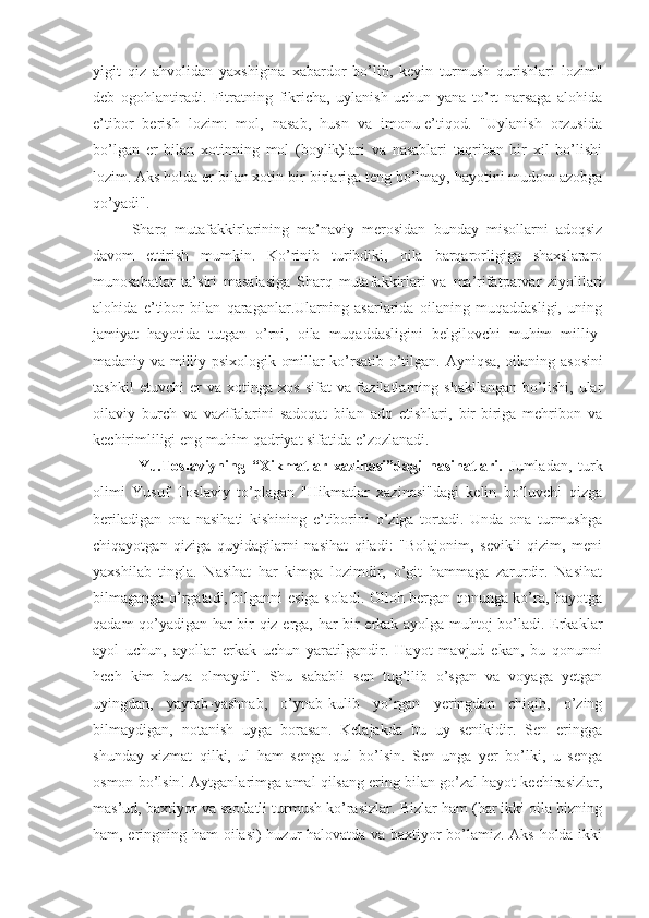 yigit   qiz   ahvolidan   yaxshigina   xabardor   bo’lib,   keyin   turmush   qurishlari   lozim"
deb   ogohlantiradi.   Fitratning   fikricha,   uylanish   uchun   yana   to’rt   narsaga   alohida
e’tibor   berish   lozim:   mol,   nasab,   husn   va   imonu-e’tiqod.   "Uylanish   orzusida
bo’lgan   er   bilan   xotinning   mol   (boylik)lari   va   nasablari   taqriban   bir   xil   bo’lishi
lozim. Aks holda er bilan xotin bir-birlariga teng bo’lmay, hayotini mudom azobga
qo’yadi".
S h arq   mutafakkirlarining   ma’naviy   merosidan   bunday   misollarni   adoqsiz
davom   ettirish   mumkin.   Ko’rinib   turibdiki,   oila   barqarorligiga   shaxslararo
munosabatlar   ta’siri   masalasiga   S h arq   mutafakkirlari   va   ma’rifatparvar   ziyolilari
alohida   e’tibor   bilan   qaraganlar.Ularning   asarlarida   oilaning   muqaddasligi,   uning
jamiyat   hayotida   tutgan   o’rni,   oila   muqaddasligini   belgilovchi   muhim   milliy-
madaniy va milliy-psixologik omillar ko’rsatib o’tilgan.   Ayniqsa, oilaning asosini
tashkil   etuvchi   er   va   xotinga   xos   sifat   va   fazilatlarning   shakllangan   bo’lishi,   ular
oilaviy   burch   va   vazifalarini   sadoqat   bilan   ado   etishlari,   bir-biriga   mehribon   va
kechirimliligi eng muhim qadriyat sifatida e’zozlanadi.
  Yu.Toslaviyning   “Xikmatlar   xazinasi”dagi   nasihatlari.   Jumladan,   turk
olimi   Yusuf   Toslaviy   to’plagan   "Hikmatlar   xazinasi"dagi   kelin   bo’luvchi   qizga
beriladigan   ona   nasihati   kishining   e’tiborini   o’ziga   tortadi.   Unda   ona   turmushga
chiqayotgan   qiziga   quyidagilarni   nasihat   qiladi:   "Bolajonim,   sevikli   qizim,   meni
yaxshilab   tingla.   Nasihat   har   kimga   lozimdir,   o’git   hammaga   zarurdir.   Nasihat
bilmaganga o’rgatadi, bilganni esiga soladi. Olloh bergan qonunga ko’ra, hayotga
qadam qo’yadigan har bir qiz erga, har bir erkak ayolga muhtoj bo’ladi. Erkaklar
ayol   uchun,   ayollar   erkak   uchun   yaratilgandir.   Hayot   mavjud   ekan,   bu   qonunni
hech   kim   buza   olmaydi".   Shu   sababli   sen   tug’ilib   o’sgan   va   voyaga   yetgan
uyingdan,   yayrab-yashnab,   o’ynab-kulib   yo’rgan   yeringdan   chiqib,   o’zing
bilmaydigan,   notanish   uyga   borasan.   Kelajakda   bu   uy   senikidir.   Sen   eringga
shunday   xizmat   qilki,   ul   ham   senga   qul   bo’lsin.   Sen   unga   yer   bo’lki,   u   senga
osmon bo’lsin! Aytganlarimga amal qilsang ering bilan go’zal hayot kechirasizlar,
mas’ud, baxtiyor va saodatli turmush ko’rasizlar. Bizlar ham (har ikki oila bizning
ham, eringning ham  oilasi) huzur-halovatda va baxtiyor bo’lamiz. Aks holda ikki 