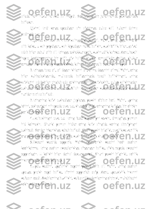 oilada   ham   huzur-halovat   bo’lmaydi.   Sen   o’zing   bir   jahannamda   yashagandek
bo’lasan.
Qizim!   Endi   senga   aytadigan   o’n   o’gitimga   quloq   sol!   Bularni   doimo
yodingda tut;
1.Qanoat  sohibasi  bo’l. O’z xolingga shukur  qil. Ya’ni, ering uyga nimaiki
olib  kelsa,   u   xoh  yeydigan,   xoh   kiyadigan  narsa   bo’lsin,   xushfe’llik   bilan,  go’zal
odob bilan qabul qilib ol! Eringga tashakkur aytib, xushnudlik ko’rsat. Zero, baxtli
hayot   kechirmoqning   bir   yo’li   o’z   holiga   shukur   etmoqlikdir,   holiga   shukur
etmagan o’z nafsini tiymagan kishida ko’ngil huzuri, qalb rohati bo’lmaydi.
2.Eringga itoat qil, qil degan ishlarini qil, qilma deganini qilma! Ya’ni, ering
bilan   suhbatlashganda,   muloqotda   bo’lganingda   itoatli   bo’lishingni,   uning
so’zlarini   odob  bilan   tinglab  ado   etishingni   sening   so’zlashib,  quloq  solishingdan
tushunib oladigan bo’lsin. S h unda Alloh Taolo sendan xushnud va uyingiz saodat
nuridan porloq bo’ladi.
3.Eringning   ko’zi   tushadigan   joylarga   yaxshi   e’tibor   ber!.   Ya’ni,   uyning
ichini, tashqarisini nihoyatda toza tut, shunday qilki, eringning ko’ziga bir chirkin
yer ko’rinmasin.
4.Ust-boshingni   toza   tut.   Ering   faqat   xushbo’yni   sezsin,   dimog’iga   yomon
hid   kelmasin.   C h unki   yomon   hidlar   ering   ko’z   o’ngida   sening   obro’yingni
tushiradi. Sendan irkanishga sabab bo’ladi. S h uni yaxshi bilgilki, tozalik va zariflik
eng yaxshi narsalardir, inson ko’ziga xush ko’rinishlik shular bilandir.
5.Ovqatni   vaqtida   tayyorla.   Ya’ni   ovqatlanish   vaqtini   hech   qachon
kechiktirma.   Ering  qachon  ovqatlanishga   o’rgangan  bo’lsa,  o’sha   paytda  ovqatini
tayyorlagin.   U   kelishi   bilan   darhol   dasturxon   sol.   S h uni   yaxshi   bilginki,   ochlik
insonning tez jahlini keltiradi.
6.Uyqu   vaqtini,   uyg’onish   paytini   yaxshi   bilib   ol!   Ya’ni,   uning   qachon
uyquga   yotish   payti   bo’lsa,   o’rnini   tayyorlab   qo’y.   Zero,   uyqusizlik   insonni
xafaqon etadi. Asablarning buzilishi, xafaqonlik odamlarning ehtirosi, muhabbatini
sekin-sekin so’ndiradi. 