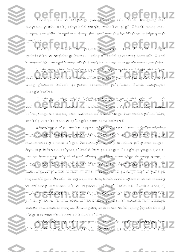7.Eringni   moli   va   ashyosiga   juda   e’tiborli   bo’l!   Ya’ni,   eringning   mol
dunyosini   yaxshi   saqla,   ashyolarini   avayla,   muhofaza   qilgil.   C h unki   uning   mol-
dunyosi senikidir. Eringni mol dunyosini isrof etmaslik ish bilish va qadriga yetish
demakdir.
8.Eringni   qarindosh   va   yaqinlariga   hurmat   ko’rsat!   Ya’ni,   eringni
qarindoshlari va yaqinlariga hurmat   -   uning e’tiborini qozonmoq demakdir. Ularni
hurmat qilish - eringni hurmat qilish demakdir. Bu esa qadr va e’tibor qozonishdir. 
9.Eringning sirini boshqalarga aytma! Ya’ni, eringning ba’zi sirlarini bilgan
vaqtingda  ehtiyot   bo’lib,   uni   saqla,   birovlarga  aytib   yurma.   Agar   aytib   qo’ysang,
uning   g’azabini   keltirib   qo’yasan,   ishonchini   yo’qotasan.   Bunda   tuzayotgan
oilangiz buziladi.
10.Eringni   diniga   to’g’ri   keladigan   barcha   buyruqlarini   ado   qil!   Hech
qachon   unga   nisbatan   itoatsiz   bir   harakat   bo’lmasin.   Agar   bir   shunday   harakat
bo’lsa, senga kin saqlab, oxiri dushman bo’ladi. U senga dushmanlik yo’lini tutsa,
sen ko’p zarar ko’rasan va qo’lingdan hech narsa kelmaydi.
«Avesto»da   oila   haqida   bayon   etilgan   fikrlar.   Hatto   ajdodlarimizning
muqaddas   dini   hisoblangan   zardushtiylikda   ham   nikoh   va   oilaviy   burch   masalasi
muhim axloqiy o’rinda to’rgan. Zardushtiylikda ko’p xotinlilik qat’iy man etilgan.
Ayni paytda hayotni bo’ydoq o’tkazish ham qoralangan. Balog’atga yetgan qiz ota-
ona   va   jamoaning   ra’yini   pisand   qilmay,   qasddan   turmushga   chiqmay   yursa,   u
qopga solinib, 25 darra kaltaklanish bilan jazolangan. Agar erkak kishi shu yo’lni
tutsa, unga tamg’a bosilib badnom qilish maqsadida beliga zanjir bog’lab yurishga
majbur etilgan. "Avesto"da qayd qilinishicha, erkak avvalo uylanish uchun moddiy
va   ma’naviy   tomondan   to’q   va   baquvvat   bo’lmog’i   lozim   edi.   Bundan   tashqari,
mazkur muqaddas kitobda oila qurish, jufti halol tanlashda shoshma shosharlikka
yo’l qo’ymaslik, ota-ona, keksalar maslahatiga quloq solish xususida ham diqqatga
sazovor mulohazalar mavjud. Shuningdek, unda nikoh va taloqning (ajrashishning)
o’ziga xos mezonlari birma-bir keltirib o’tilgan.
Zardushtiylikning   axloq   me’yorlari   majmuida   ayollar   masalasiga   ham
alohida   o’rin   berilgan.   Zardushtiylikda   oila   muqaddas   sanalgani   uchun   boshqa 