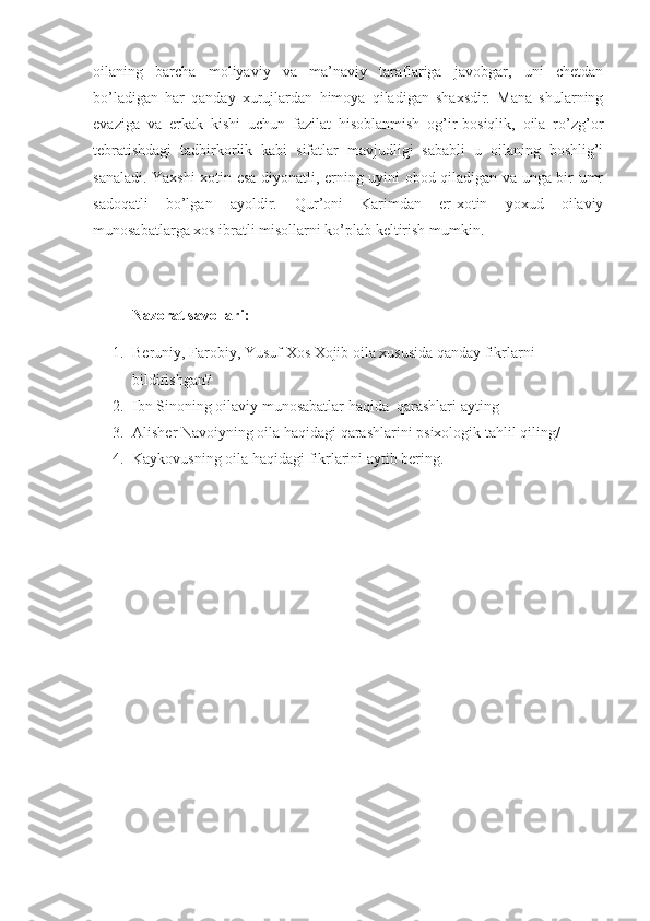 oilaning   barcha   moliyaviy   va   ma’naviy   taraflariga   javobgar,   uni   chetdan
bo’ladigan   har   qanday   xurujlardan   himoya   qiladigan   shaxsdir.   Mana   shularning
evaziga   va   erkak   kishi   uchun   fazilat   hisoblanmish   og’ir-bosiqlik,   oila   ro’zg’or
tebratishdagi   tadbirkorlik   kabi   sifatlar   mavjudligi   sababli   u   oilaning   boshlig’i
sanaladi. Yaxshi xotin esa diyonatli, erning uyini obod qiladigan va unga bir umr
sadoqatli   bo’lgan   ayoldir.   Qur’oni   Karimdan   er-xotin   yoxud   oilaviy
munosabatlarga xos ibratli misollarni ko’plab keltirish mumkin.
Nazorat savollari:
1. Beruniy, Farobiy, Yusuf Xos Xojib oila xususida qanday fikrlarni 
bildirishgan?
2. Ibn Sinoning oilaviy munosabatlar haqida  qarashlari  ayting
3. Alisher Navoiyning oila haqidagi qarashlarini psixologik tahlil qiling/
4. Kaykovusning oila haqidagi fikrlarini aytib bering. 