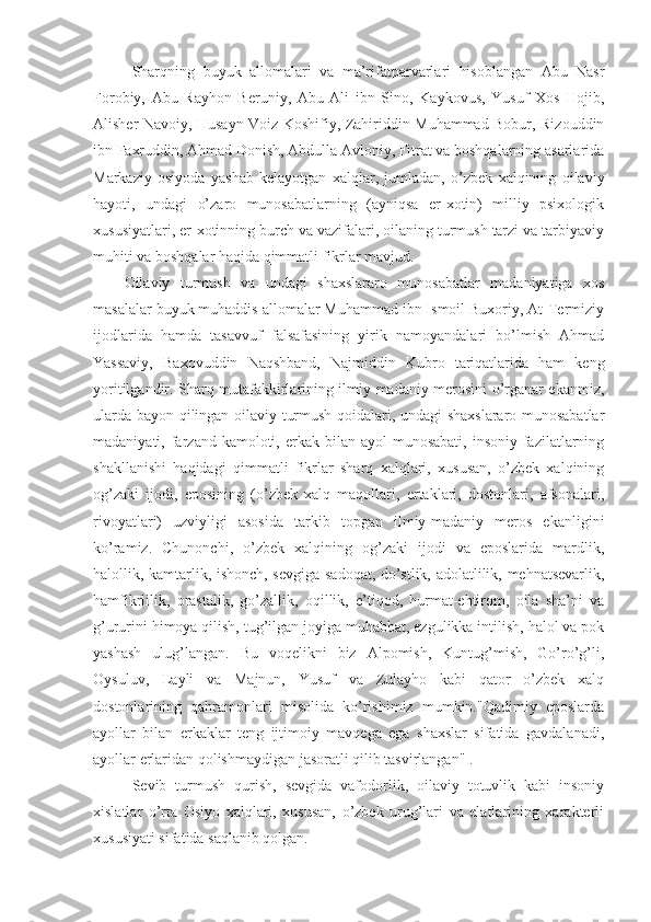 Sharqning   buyuk   allomalari   va   ma’rifatparvarlari   hisoblangan   Abu   Nasr
Forobiy,   Abu   Rayhon   Beruniy,   Abu   Ali   ibn   Sino,   Kaykovus,   Yusuf   Xos   Hojib,
Alisher Navoiy, Husayn Voiz Koshifiy, Zahiriddin Muhammad Bobur, Rizouddin
ibn Faxruddin, Ahmad Donish, Abdulla Avloniy, Fitrat va boshqalarning asarlarida
Markaziy   osiyoda   yashab   kelayotgan   xalqlar,   jumladan,   o’zbek   xalqining   oilaviy
hayoti,   undagi   o’zaro   munosabatlarning   (ayniqsa   er-xotin)   milliy   psixologik
xususiyatlari, er-xotinning burch va vazifalari, oilaning turmush tarzi va tarbiyaviy
muhiti va boshqalar haqida qimmatli fikrlar mavjud. 
Oilaviy   turmush   va   undagi   shaxslararo   munosabatlar   madaniyatiga   xos
masalalar buyuk muhaddis allomalar Muhammad ibn Ismoil Buxoriy, At-Termiziy
ijodlarida   hamda   tasavvuf   falsafasining   yirik   namoyandalari   bo’lmish   Ahmad
Yassaviy,   Baxovuddin   Naqshband,   Najmiddin   Kubro   tariqatlarida   ham   keng
yoritilgandir. Sharq mutafakkirlarining ilmiy-madaniy merosini o’rganar ekanmiz,
ularda bayon qilingan oilaviy turmush qoidalari, undagi shaxslararo munosabatlar
madaniyati, farzand  kamoloti,  erkak bilan  ayol  munosabati,   insoniy  fazilatlarning
shakllanishi   haqidagi   qimmatli   fikrlar   sharq   xalqlari,   xususan,   o’zbek   xalqining
og’zaki   ijodi,   eposining   (o’zbek   xalq   maqollari,   ertaklari,   dostonlari,   afsonalari,
rivoyatlari)   uzviyligi   asosida   tarkib   topgan   ilmiy-madaniy   meros   ekanligini
ko’ramiz.   Chunonchi,   o’zbek   xalqining   og’zaki   ijodi   va   eposlarida   mardlik,
halollik, kamtarlik, ishonch, sevgiga-sadoqat, do’stlik, adolatlilik, mehnatsevarlik,
hamfikrlilik,   orastalik,   go’zallik,   oqillik,   e’tiqod,   hurmat-ehtirom,   oila   sha’ni   va
g’ururini himoya qilish, tug’ilgan joyiga muhabbat, ezgulikka intilish, halol va pok
yashash   ulug’langan.   Bu   voqelikni   biz   Alpomish,   Kuntug’mish,   Go’ro’g’li,
Oysuluv,   Layli   va   Majnun,   Yusuf   va   Zulayho   kabi   qator   o’zbek   xalq
dostonlarining   qahramonlari   misolida   ko’rishimiz   mumkin."Qadimiy   eposlarda
ayollar   bilan   erkaklar   teng   ijtimoiy   mavqega   ega   shaxslar   sifatida   gavdalanadi,
ayollar erlaridan qolishmaydigan jasoratli qilib tasvirlangan" .
Sevib   turmush   qurish,   sevgida   vafodorlik,   oilaviy   totuvlik   kabi   insoniy
xislatlar   o’rta   Osiyo   xalqlari,   xususan,   o’zbek   urug’lari   va   elatlarining   xarakterli
xususiyati sifatida saqlanib qolgan. 