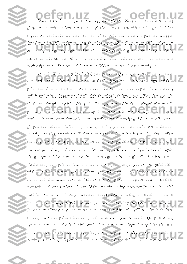 Mutafakkirlarining oila haqidagi  qarashlari . Xalq og’zaki ijodi va diniy
g’oyalar   hamda   hikmatnomalar   og’zaki   tarzda   avloddan-avlodga   ko’chib
sayqallashgan   holda   saqlanib   kelgan   bo’lsa,   xalqimiz   orasidan   yetishib   chiqqan
donishmand va allomalar esa ana shunday qimmatli ma’lumotlarni xalq an’analari
va   qadriyatlariga   tayangan   holda   o’z   asarlarida   yoritgan   holda   ilmiy-madaniy
meros   sifatida   kelgusi   avlodlar   uchun   qoldirganlar.   Ulardan   biri   -   jahon   ilm-fani
hazinasiga munosib hissa qo’shgan mutafakkir olim Abu Nasr Forobiydir. 
Abu   Nasr   Forobiy   (873-950)   jamiyat   taraqqiyoti   qonuniyatlarini   va   inson
kamoloti   bosqichlarini,   insonlar   yashash   jarayonida   baxt-saodatga   erishuv
yo’llarini   o’zining   mashhur   asari   "Fozil   odamlar   shahri"da   bayon   etadi.   Forobiy
oqil insonlar haqida gapirib, "Aqlli deb shunday kishilarga aytiladiki, ular fazilatli,
o’tkir mulohazali, foydali ishlarga berilgan, yomon ishlardan o’zlarini chetga olib
yuradilar.   Bunday   kishilarni   oqil   deydilar"   degan   edi.   Alloma   oqillar   bor   joyda
hech qachon muammolar va kelishmovchiliklar bo’lmasligiga ishora qiladi. Uning
g’oyalarida   oilaning   to’liqligi,   unda   qaror   topgan   sog’lom   ma’naviy   muhitning
ahamiyatini   aks   ettiradigan   fikrlar   ham   mavjud.   "Har   bir   inson   o’z   tabiati   bilan
shunday tuzilganki, u yashash va oliy darajadagi yetuklikka erishmoq uchun ko’p
narsalarga   muhtoj   bo’ladi.   U   bir   o’zi   bunday   narsalarni   qo’lga   kirita   olmaydi,
ularga   ega   bo’lish   uchun   insonlar   jamoasiga   ehtiyoj   tug’iladi.   Bunday   jamoa
a’zolarining   faoliyati   bir   butun   holda   ularning   har   biriga   yashash   va   yetuklikka
erishuv uchun zarur bo’lgan narsalarni yetkazib beradi" yoki "odamlarga nisbatan
ularni   birlashtiruvchi   boshlang’ich   asos   insoniylikdir.   Haqiqiy   baxtga   erishish
maqsadida o’zaro yordam qiluvchi kishilarni birlashtirgan shahar (bizningcha, oila)
fazilatli   shahardir,   baxtga   erishish   maqsadida   birlashgan   kishilar   jamoasi
(bizningcha,   oila   jamoasi)   fazilatli   jamoadir" .   Forobiy   keraksiz   urf-odatlardan
(hozir ham oilaviy hayotda, er-xotin munosabatlarida uchraydi) voz kechish, baxt
saodatga erishish yo’llari haqida gapirib shunday deydi: Rahbarlar (er yoki xotin)
"yomon   odatlarni   o’zida   ifodalovchi   o’tmishni   ham   o’zgartirmog’i   kerak.   Aks
holda   o’tmishni   talablariga   rioya   etib,   uning   kayfiyati   saqlansa,   turmushda   hech
qanday   yengillik,   o’zgarish   va   o’sish   ham   bo’lmaydi".   Yoki   "Baxt   saodatga 