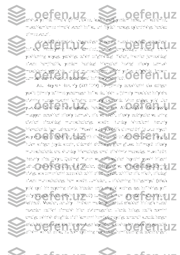 erishuv   yo’lida   nimaiki   (bilim,   axloq,   kasb-hunar)   yordam   bersa,   uni   saqlamoq,
mustahkamlamoq nimaiki zararli bo’lsa, uni foydali narsaga aylantirishga harakat
qilmoq zarur".
Biz   tadqiqotlarimizda   o’rganadigan   muammo   nuqtai   nazaridan   qaraydigan
bo’lsak,   Forobiyning   inson   kamoloti,   uning   jamiyatdagi,   oiladagi   o’rni,
yoshlarning   voyaga   yetishiga   ta’siri   to’g’risidagi   fikrlari,   insonlar   jamoasidagi
o’zaro   hamjihatlik,   yordam   haqidagi   hikmatlari   hozirgi   oilaviy   turmush
masalalarini   yechishda,   undagi   munosabatlarni   to’g’ri   yo’lga   qo’yishda   farovon
turmush kechirish uchun dasturilamal bo’lib xizmat qiladi.
Abu   Rayhon   Beruniy   (973-1048)   o’z   ijtimoiy   qarashlarini   aks   ettirgan
yaxlit  ijtimoiy ta’limot  yaratmagan  bo’lsa-da,  lekin u ijtimoiy masalalar  bo’yicha
o’zining   nuqtai   nazarini   ko’pgina   qomusiy   asarlarida   izhor   etishga   yoki   ular
yuzasidan   tanqidiy   fikrlar   aytishga   harakat   qilgan.   Abu   Rayhon   Beruniyning
muayyan   qarashlari   oilaviy   turmush,   oila   va   nikoh,   oilaviy   qadriyatlar   va   uning
a’zolari   o’rtasidagi   munosabatlariga   xosdir.   Bunday   ishoralarni   Beruniy
hikmatlarida   ham   uchratamiz.   "Yaxshi   xulq   yaxshilik   alomatidir"."Buzuq   niyatli
va yomon axloqli kishilar o’rtaga kirib olishi bilan ish to’g’ri bo’lmaydi". "Tenglik
hukm   so’rgan   joyda   sotqin,   aldamchi   ehtiroslar,   g’am-g’ussa   bo’lmaydi   oilaviy
munosabatlarda   ana   shunday   hikmatlarga   amal   qilishimiz   maqsadga   muvofiqdir.
Beruniy   o’rta   Osiyo,   Qadimgi   Yunon   va   Hind   xalqlari   hayotini   yaxshi   bilgani
uchun   ular   amal   qiladigan   urf-odatlar,   qadriyatlar   va   milliy   madaniyatlarining
o’ziga xos tomonlarini  taqqoslab tahlil qiladi. Ushbu tahlillar  oila-nikoh, oiladagi
o’zaro   munosabatlarga   ham   xosdir.   Jumladan,   u   oilalarning   "poligamiya"   (erkak
yoki   ayol   bir   paytning   o’zida   bittadan   ortik   er   yoki   xotinga   ega   bo’lishiga   yo’l
qo’yiladigan   nikoh   shaklini   bildiradi)   turi   haqida   ham   qimmatli   ma’lumotlarni
keltiradi.   Masalan,   Janubiy   Hindiston   madaniyatida   tud   erkaklari   biologik   nuqtai
nazardan   otalikni   o’rnatish   bilan   qiziqmaganlar.   Ularda   bolaga   otalik   rasmini
amalga oshirish chog’ida o’qli kamonni homilador ayolga tantanali suratda bergan
erkak bolaning otasi hisoblangan. Agar keyinchalik boshqa bir erkak bolaga otalik
qilishni  xohlab qolsa,  bu rasm  ayolning navbatdagi  homiladorligida  takrorlangan. 