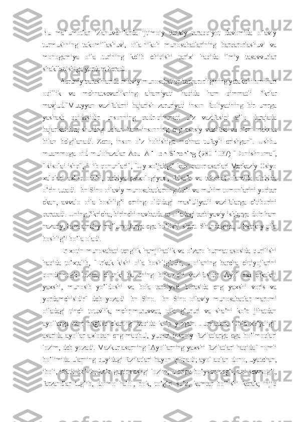 Bu   ma’lumotlar   izlanuvchilarda   ijtimoiy   tarixiy   taraqqiyot   davomida   oilaviy
turmushning   takomillashuvi,   oila-nikoh   munosabatlarining   barqarorlashuvi   va
monogamiya   oila   turining   kelib   chiqishi   tarixi   haqida   ilmiy   tasavvurlar
shakllanishiga yordam beradi.
Beruniy qarashlarida oilaviy munosabatlar barqarorligining yetakchi omillari
oqillik   va   mehnatsevarlikning   ahamiyati   haqida   ham   qimmatli   fikrlar
mavjud."Muayyan   vazifalarni   bajarish   zaruriyati   inson   faoliyatining   bir   umrga
yashash   qoidasidir.   Insonning   qadr-qimmati   o’z   vazifasini   a’lo   darajada
bajarishidan,   shuning   uchun   ham   insonning   eng   asosiy   vazifasi   va   o’rni   mehnat
bilan   belgilanadi.   Zero,   inson   o’z   hohishiga   mehnat   tufayli   erishgan".   Ushbu
muammoga   oid   mulohazalar   Abu   Ali   Ibn   Sinoning   (980-1037)   "Donishnoma",
"Risolai ishq", "Tib qonunlari", "Uy xo’jaligi" kabi qator asarlari Markaziy Osiyo
xalqlari   axloq-odobi,   tarbiya   psixologiyasi,   falsafa   va   tabobat   olamida   alohida
o’rin tutadi. Ibn Sino oilaviy munosabatlarning turli va muhim tomonlarini yoritar
ekan,   avvalo   oila   boshlig’i   erning   oldidagi   mas’uliyatli   vazifalarga   e’tiborini
qaratadi. Uning fikricha, birinchi navbatda er oiladagi tarbiyaviy ishlarga doir ham
nazariy, ham amaliy ma’lumotlarga ega bo’lishi shart. Shundagina, u haqiqiy oila
boshlig’i bo’la oladi. 
Er-xotin   munosabati   tenglik   hamjihatlik   va   o’zaro   hurmat   asosida   qurilishi
haqida   to’xtalib,   "Erkak   kishi   oila   boshlig’idir,   u   oilaning   barcha   ehtiyojlarini
qondirmog’i   lozim,   chunki   bu   uning   birlamchi   vazifasidir.   Ayol   esa   erkakni
yaxshi,   munosib   yo’ldoshi   va   bola   tarbiyasi   borasida   eng   yaxshi   voris   va
yordamchisidir"   deb   yozadi   Ibn   Sino.   Ibn   Sino   oilaviy   munosabatlar   maromi
oiladagi   tinch   totuvlik,   mehr-muruvvat,   oila   g’ururi   va   sha’ni   ko’p   jihatdan
ayollarga   ham   bog’liq   ekanligi   haqida   ko’p   yozgan.   Jumladan,   "Oila   xo’jaligi"
asarida   ayollar   axloqan   eng   maqbul,   yuqori   insoniy   fazilatlarga   ega   bo’lmoqlari
lozim, deb yozadi. Mazkur asarning "Ayollarning yaxshi fazilatlari haqida" nomli
bo’limida ularning quyidagi fazilatlari  bayon qilinadi;  ayol  aqlan dono, uyatchan,
iboli, iffatli  bo’lib, ko’p gapirmasligi  lozim; u eriga bo’ysunmog’i, uni  sevmog’i,
farzandlar   tug’ib,   doimo   halol,   pok,   to’g’ri   so’z,   kamtar   bo’lishi   kerak;   injiq 