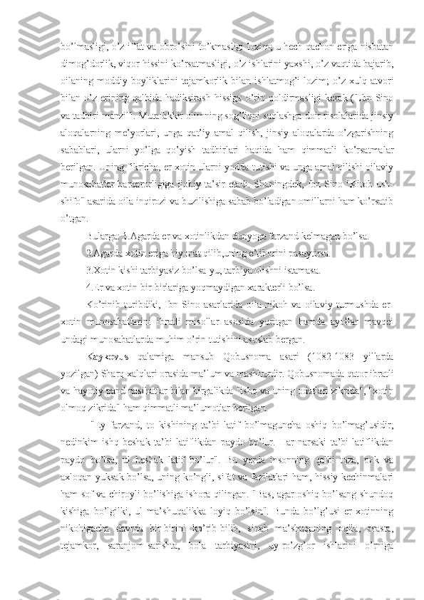 bo’lmasligi, o’z iffat va obro’sini to’kmasligi lozim; u hech qachon eriga nisbatan
dimog’dorlik, viqor hissini ko’rsatmasligi, o’z ishlarini yaxshi, o’z vaqtida bajarib,
oilaning   moddiy   boyliklarini   tejamkorlik   bilan   ishlatmog’i   lozim;   o’z   xulq-atvori
bilan  o’z   erining   qalbida  hadiksirash   hissiga   o’rin   qoldirmasligi   kerak  ("Ibn  Sino
va tadbiri manzil". Mutafakkir olimning sog’liqni saqlashga doir risolalarida jinsiy
aloqalarning   me’yorlari,   unga   qat’iy   amal   qilish,   jinsiy   aloqalarda   o’zgarishning
sabablari,   ularni   yo’lga   qo’yish   tadbirlari   haqida   ham   qimmatli   ko’rsatmalar
berilgan. Uning fikricha, er-xotin ularni yodda tutishi va unga amal qilishi oilaviy
munosabatlar  barqarorligiga ijobiy ta’sir  etadi. Shuningdek,  Ibn Sino "Kitob ush-
shifo" asarida oila inqirozi va buzilishiga sabab bo’ladigan omillarni ham ko’rsatib
o’tgan.
Bularga: 1.Agarda er va xotinlikdan dunyoga farzand kelmagan bo’lsa.
2.Agarda xotin eriga hiyonat qilib,uning e’tiborini pasaytirsa.
3.Xotin kishi tarbiyasiz bo’lsa-yu, tarbiya olishni istamasa.
4.Er va xotin bir-birlariga yoqmaydigan xarakterli bo’lsa.
Ko’rinib   turibdiki,   Ibn   Sino   asarlarida   oila-nikoh   va   oilaviy   turmushda   er-
xotin   munosabatlarini   ibratli   misollar   asosida   yoritgan   hamda   ayollar   mavqei
undagi munosabatlarda muhim o’rin tutishini asoslab bergan.
Kaykovus   qalamiga   mansub   Qobusnoma   asari   (1082-1083   yillarda
yozilgan) S h arq xalqlari orasida ma’lum va mashhurdir. Qobusnomada qator ibratli
va hayotiy pand nasihatlar bilan birgalikda "ishq va uning odatlari zikrida", "xotin
olmoq zikrida" ham qimmatli ma’lumotlar berilgan.
  "Ey   farzand,   to   kishining   ta’bi   latif   bo’lmaguncha   oshiq   bo’lmag’usidir,
nedinkim   ishq   beshak   ta’bi   latiflikdan   paydo   bo’lur.   Har   narsaki   ta’bi   latiflikdan
paydo   bo’lsa,   ul   beshak   latif   bo’lur" .   Bu   yerda   insonning   qalbi   toza,   pok   va
axloqan yuksak bo’lsa, uning ko’ngli, sifat va fazilatlari ham, hissiy kechinmalari
ham sof va chiroyli bo’lishiga ishora qilingan. "Bas, agar oshiq bo’lsang shundoq
kishiga   bo’lgilki,   ul   ma’shuqalikka   loyiq   bo’lsin".   Bunda   bo’lg’usi   er-xotinning
nikohigacha   davrda   bir-birini   ko’rib-bilib,   sinab   ma’shuqaning   oqila,   orasta,
tejamkor,   saranjom-sarishta,   bola   tarbiyasini,   uy-ro’zg’or   ishlarini   o’rniga 