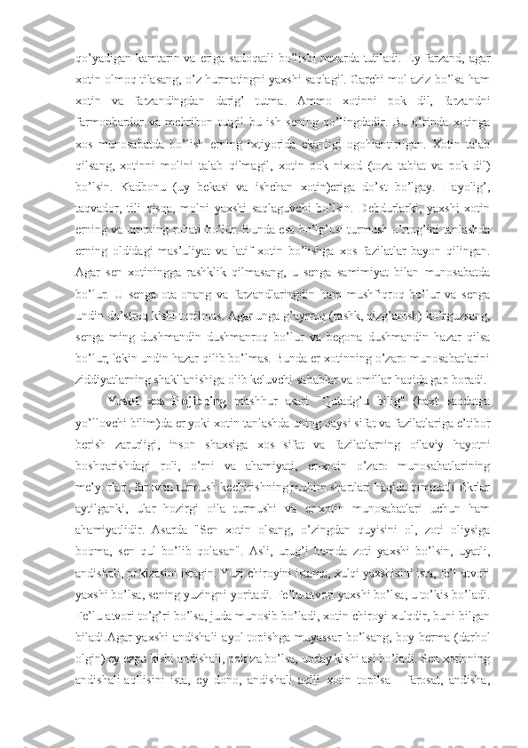 qo’yadigan kamtarin va eriga sadoqatli  bo’lishi  nazarda tutiladi.   Ey farzand, agar
xotin olmoq tilasang, o’z hurmatingni yaxshi saqlagil. Garchi mol aziz bo’lsa ham
xotin   va   farzandingdan   darig’   tutma.   Ammo   xotinni   pok   dil,   farzandni
farmonbardor   va   mehribon   tutgil   bu   ish   sening   qo’lingdadir.   Bu   o’rinda   xotinga
xos   munosabatda   bo’lish   erning   ixtiyorida   ekanligi   ogohlantirilgan.   Xotin   talab
qilsang,   xotinni   mo l ini   talab   qilmagil,   xotin   pok   nixod   (toza   tabiat   va   pok   dil)
bo’lsin.   Kadbonu   (uy   bekasi   va   ishchan   xotin)eriga   do’st   bo’lgay.   Hayolig’,
taqvador,   tili   qisqa,   molni   yaxshi   saqlaguvchi   bo’lsin.   Debdurlarki,   yaxshi   xotin
erning va umrning rohati bo’lur. Bunda esa bo’lg’usi turmush o’rtog’ini tanlashda
erning   oldidagi   mas’uliyat   va   latif   xotin   bo’lishga   xos   fazilatlar   bayon   qilingan.
Agar   sen   xotiningga   rashklik   qilmasang,   u   senga   samimiyat   bilan   munosabatda
bo’lur.   U   senga   ota-onang   va   farzandlaringdin   ham   mushfiqroq   bo’lur   va   senga
undin do’stroq kishi topilmas. Agar unga g’ayrroq (rashk, qizg’anish) ko’rguzsang,
senga   ming   dushmandin   dushmanroq   bo’lur   va   begona   dushmandin   hazar   qilsa
bo’lur, lekin undin hazar qilib bo’lmas. Bunda er-xotinning o’zaro munosabatlarini
ziddiyatlarning shakllanishiga olib keluvchi sabablar va omillar haqida gap boradi.
Yusuf   xos   Hojibning   mashhur   asari   "Qutadg’u   bilig"   (baxt   saodatga
yo’llovchi bilim)da er yoki xotin tanlashda uning qaysi sifat va fazilatlariga e’tibor
berish   zarurligi,   inson   shaxsiga   xos   sifat   va   fazilatlarning   oilaviy   hayotni
boshqarishdagi   roli,   o’rni   va   ahamiyati,   er-xotin   o’zaro   munosabatlarining
me’yorlari, farovon turmush kechirishning muhim shartlari haqida qimmatli fikrlar
aytilganki,   ular   hozirgi   oila   turmushi   va   er-xotin   munosabatlari   uchun   ham
ahamiyatlidir.   Asarda   "Sen   xotin   olsang,   o’zingdan   quyisini   ol,   zoti   oliysiga
boqma,   sen   qul   bo’lib   qolasan".   Asli,   urug’i   hamda   zoti   yaxshi   bo’lsin,   uyatli,
andishali, pokizasini istagin. Yuzi chiroyini istama, xulqi yaxshisini ista, fe’l-atvori
yaxshi bo’lsa, sening yuzingni yoritadi. Fe’lu-atvori yaxshi bo’lsa, u to’kis bo’ladi.
Fe’lu-atvori to’g’ri bo’lsa, juda munosib bo’ladi, xotin chiroyi xulqdir, buni bilgan
biladi.Agar  yaxshi  andishali  ayol   topishga  muyassar  bo’lsang,  boy berma  (darhol
olgin) ey ezgu kishi andishali, pokiza bo’lsa, unday kishi asl bo’ladi. Sen xotinning
andishali-aqllisini   ista,   ey   dono,   andishali   aqlli   xotin   topilsa   -   farosat,   andisha, 