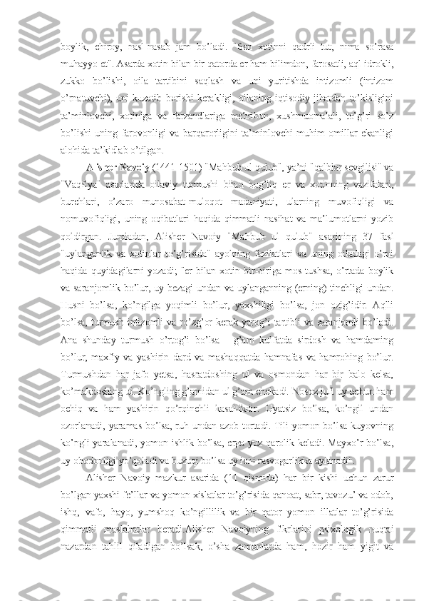 boylik,   chiroy,   nasl-nasab   jam   bo’ladi.   "Sen   xotinni   qadrli   tut,   nima   so’rasa
muhayyo et". Asarda xotin bilan bir qatorda er ham bilimdon, farosatli, aql-idrokli,
zukko   bo’lishi,   oila   tartibini   saqlash   va   uni   yuritishda   intizomli   (intizom
o’rnatuvchi),   uni   kuzatib   borishi   kerakligi,   oilaning   iqtisodiy   jihatdan   to’kisligini
ta’minlovchi,   xotiniga   va   farzandlariga   mehribon,   xushmuomalali,   to’g’ri   so’z
bo’lishi   uning   farovonligi   va   barqarorligini   ta’minlovchi   muhim   omillar   ekanligi
alohida ta’kidlab o’tilgan.
Alisher Navoiy  (1441-1501) "Mahbub ul qulub", ya’ni "qalblar sevgilisi" va
"Vaqfiya"   asarlarida   oilaviy   turmushi   bilan   bog’liq   er   va   xotinning   vazifalari,
burchlari,   o’zaro   munosabat-muloqot   madaniyati,   ularning   muvofiqligi   va
nomuvofiqligi,   uning   oqibatlari   haqida   qimmatli   nasihat   va   ma’lumotlarni   yozib
qoldirgan.   Jumladan,   Alisher   Navoiy   "Mahbub   ul   qulub"   asarining   37   fasl
"uylanganlik   va   xotinlar   to’g’risida"   ayolning   fazilatlari   va   uning   oiladagi   o’rni
haqida   quyidagilarni   yozadi;   "er   bilan   xotin   bir-biriga   mos   tushsa,   o’rtada   boylik
va saranjomlik bo’lur, uy bezagi  undan va uylanganning (erning) tinchligi undan.
Husni   bo’lsa,   ko’ngilga   yoqimli   bo’lur,   yaxshiligi   bo’lsa,   jon   ozig’idir.   Aqlli
bo’lsa,   turmush   intizomli   va  ro’zg’or  kerak  yarog’i  tartibli   va  saranjomli   bo’ladi.
Ana   shunday   turmush   o’rtog’i   bo’lsa   -   g’am   kulfatda   sirdosh   va   hamdaming
bo’lur,   maxfiy   va   yashirin   dard   va   mashaqqatda   hamnafas   va   hamrohing   bo’lur.
Turmushdan   har   jafo   yetsa,   hasratdoshing   ul   va   osmondan   har   bir   balo   kelsa,
ko’makdoshing ul. Ko’ngling g’amidan ul g’am chekadi.   Nosoz juft uy uchun ham
ochiq   va   ham   yashirin   qo’rqinchli   kasallikdir.   Uyatsiz   bo’lsa,   ko’ngil   undan
ozorlanadi, yaramas  bo’lsa, ruh undan azob tortadi. Tili  yomon bo’lsa kuyovning
ko’ngli  yaralanadi, yomon ishlik bo’lsa,  erga  yuz qarolik keladi. Mayxo’r  bo’lsa,
uy obodonligi yo’qoladi va buzuqi bo’lsa uy ichi rasvogarlikka aylanadi".
Alisher   Navoiy   mazkur   asarida   (11   qismida)   har   bir   kishi   uchun   zarur
bo’lgan yaxshi fe’llar va yomon xislatlar to’g’risida qanoat, sabr, tavozu’ va odob,
ishq,   vafo,   hayo,   yumshoq   ko’ngillilik   va   bir   qator   yomon   illatlar   to’g’risida
qimmatli   maslahatlar   beradi.Alisher   Navoiyning   fikrlarini   psixologik   nuqtai
nazardan   tahlil   qiladigan   bo’lsak,   o’sha   zamonlarda   ham,   hozir   ham   yigit   va 