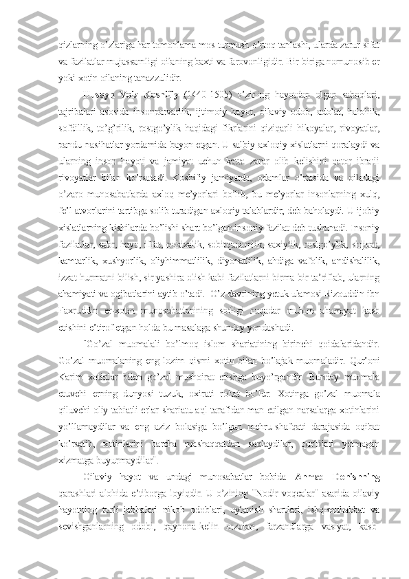 qizlarning o’zlariga har tomonlama mos turmush o’rtoq tanlashi, ularda zarur sifat
va fazilatlar mujassamligi oilaning baxti va farovonligidir. Bir-biriga nomunosib er
yoki xotin oilaning tanazzulidir.
Husayn   Voiz   Koshifiy   (1440-1505)   o’zining   hayotdan   olgan   saboqlari,
tajribalari   asosida   insonparvarlik,   ijtimoiy   hayot,   oilaviy   odob,   adolat,   halollik,
sofdillik,   to’g’rilik,   rostgo’ylik   haqidagi   fikrlarini   qiziqarli   hikoyalar,   rivoyatlar,
pandu-nasihatlar yordamida bayon etgan. U salbiy axloqiy xislatlarni qoralaydi va
ularning   inson   hayoti   va   jamiyat   uchun   katta   zarar   olib   kelishini   qator   ibratli
rivoyatlar   bilan   ko’rsatadi.   Koshifiy   jamiyatda,   odamlar   o’rtasida   va   oiladagi
o’zaro   munosabatlarda   axloq   me’yorlari   bo’lib,   bu   me’yorlar   insonlarning   xulq,
fe’l-atvorlarini tartibga solib turadigan axloqiy talablardir, deb baholaydi. U ijobiy
xislatlarning kishilarda bo’lishi shart bo’lgan insoniy fazilat deb tushunadi. Insoniy
fazilatlar; sabr, hayo, iffat, pokizalik, sobitqadamlik, saxiylik, rostgo’ylik, shijoat,
kamtarlik,   xushyorlik,   oliyhimmatlilik,   diyonatlilik,   ahdiga   vafolik,   andishalilik,
izzat-hurmatni bilish, sir yashira olish kabi fazilatlarni birma-bir ta’riflab, ularning
ahamiyati va oqibatlarini aytib o’tadi.  O’z davrining yetuk ulamosi Rizouddin ibn
Faxruddin   er-xotin   munosabatlarining   sofligi   naqadar   muhim   ahamiyat   kasb
etishini e’tirof etgan holda bu masalaga shunday yondashadi. 
"Go’zal   muomalali   bo’lmoq   islom   shariatining   birinchi   qoidalaridandir.
Go’zal   muomalaning   eng   lozim   qismi   xotin   bilan   bo’lajak   muomaladir.   Qur’oni
Karim   xotinlar   bilan   go’zal   mushoirat   etishga   buyo’rgandir.   Bunday   muomala
etuvchi   erning   dunyosi   tuzuk,   oxirati   rohat   bo’lur.   Xotinga   go’zal   muomala
qiluvchi oliy tabiatli erlar shariatu aql tarafidan man etilgan narsalarga xotinlarini
yo’llamaydilar   va   eng   aziz   bolasiga   bo’lgan   mehru-shafqati   darajasida   oqibat
ko’rsatib,   xotinlarini   barcha   mashaqqatdan   saqlaydilar,   qurbilari   yetmagan
xizmatga buyurmaydilar".
Oilaviy   hayot   va   undagi   munosabatlar   bobida   Ahmad   Donishning
qarashlari   alohida  e’tiborga  loyiqdir.  U  o’zining  "Nodir  voqealar"  asarida   oilaviy
hayotning   turli   jabhalari   nikoh   odoblari,   uylanish   shartlari,   ishq-muhabbat   va
sevishganlarning   odobi,   qaynona-kelin   nizolari,   farzandlarga   vasiyat,   kasb- 