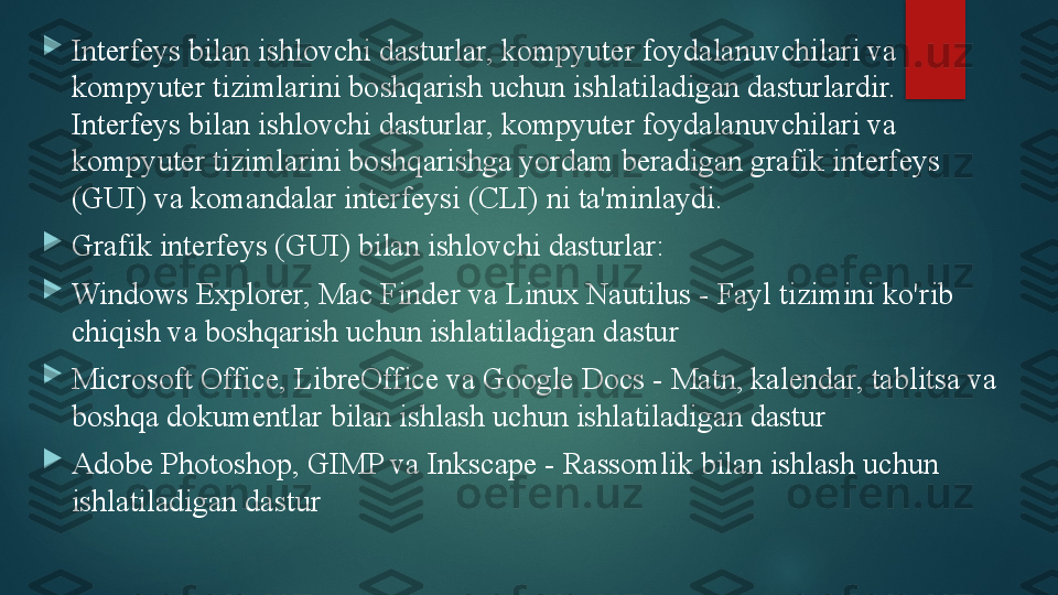 
Interfeys bilan ishlovchi dasturlar, kompyuter foydalanuvchilari va 
kompyuter tizimlarini boshqarish uchun ishlatiladigan dasturlardir. 
Interfeys bilan ishlovchi dasturlar, kompyuter foydalanuvchilari va 
kompyuter tizimlarini boshqarishga yordam beradigan grafik interfeys 
(GUI) va komandalar interfeysi (CLI) ni ta'minlaydi.

Grafik interfeys (GUI) bilan ishlovchi dasturlar:

Windows Explorer, Mac Finder va Linux Nautilus - Fayl tizimini ko'rib 
chiqish va boshqarish uchun ishlatiladigan dastur

Microsoft Office, LibreOffice va Google Docs - Matn, kalendar, tablitsa va 
boshqa dokumentlar bilan ishlash uchun ishlatiladigan dastur

Adobe Photoshop, GIMP va Inkscape - Rassomlik bilan ishlash uchun 
ishlatiladigan dastur   