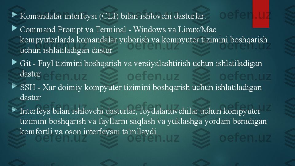 
Komandalar interfeysi (CLI) bilan ishlovchi dasturlar:

Command Prompt va Terminal - Windows va Linux/Mac 
kompyuterlarda komandalar yuborish va kompyuter tizimini boshqarish 
uchun ishlatiladigan dastur

Git - Fayl tizimini boshqarish va versiyalashtirish uchun ishlatiladigan 
dastur

SSH - Xar doimiy kompyuter tizimini boshqarish uchun ishlatiladigan 
dastur

Interfeys bilan ishlovchi dasturlar, foydalanuvchilar uchun kompyuter 
tizimini boshqarish va fayllarni saqlash va yuklashga yordam beradigan 
komfortli va oson interfeysni ta'mllaydi.   