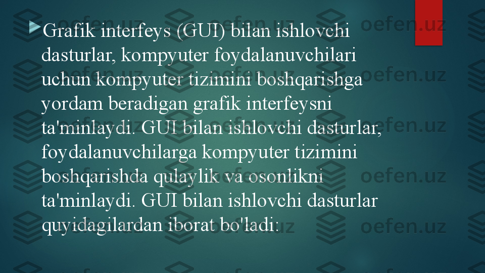 
Grafik interfeys (GUI) bilan ishlovchi 
dasturlar, kompyuter foydalanuvchilari 
uchun kompyuter tizimini boshqarishga 
yordam beradigan grafik interfeysni 
ta'minlaydi. GUI bilan ishlovchi dasturlar, 
foydalanuvchilarga kompyuter tizimini 
boshqarishda qulaylik va osonlikni 
ta'minlaydi. GUI bilan ishlovchi dasturlar 
quyidagilardan iborat bo'ladi:   