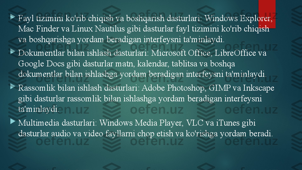 
Fayl tizimini ko'rib chiqish va boshqarish dasturlari: Windows Explorer, 
Mac Finder va Linux Nautilus gibi dasturlar fayl tizimini ko'rib chiqish 
va boshqarishga yordam beradigan interfeysni ta'minlaydi.

Dokumentlar bilan ishlash dasturlari: Microsoft Office, LibreOffice va 
Google Docs gibi dasturlar matn, kalendar, tablitsa va boshqa 
dokumentlar bilan ishlashga yordam beradigan interfeysni ta'minlaydi.

Rassomlik bilan ishlash dasturlari: Adobe Photoshop, GIMP va Inkscape 
gibi dasturlar rassomlik bilan ishlashga yordam beradigan interfeysni 
ta'minlaydi.

Multimedia dasturlari: Windows Media Player, VLC va iTunes gibi 
dasturlar audio va video fayllarni chop etish va ko'rishga yordam beradi.   