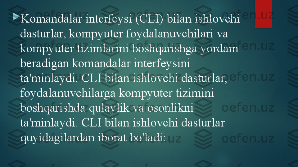 
Komandalar interfeysi (CLI) bilan ishlovchi 
dasturlar, kompyuter foydalanuvchilari va 
kompyuter tizimlarini boshqarishga yordam 
beradigan komandalar interfeysini 
ta'minlaydi. CLI bilan ishlovchi dasturlar, 
foydalanuvchilarga kompyuter tizimini 
boshqarishda qulaylik va osonlikni 
ta'minlaydi. CLI bilan ishlovchi dasturlar 
quyidagilardan iborat bo'ladi:   