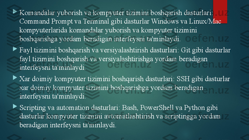 
Komandalar yuborish va kompyuter tizimini boshqarish dasturlari: 
Command Prompt va Terminal gibi dasturlar Windows va Linux/Mac 
kompyuterlarida komandalar yuborish va kompyuter tizimini 
boshqarishga yordam beradigan interfeysni ta'minlaydi.

Fayl tizimini boshqarish va versiyalashtirish dasturlari: Git gibi dasturlar 
fayl tizimini boshqarish va versiyalashtirishga yordam beradigan 
interfeysni ta'minlaydi.

Xar doimiy kompyuter tizimini boshqarish dasturlari: SSH gibi dasturlar 
xar doimiy kompyuter tizimini boshqarishga yordam beradigan 
interfeysni ta'minlaydi.

Scripting va automation dasturlari: Bash, PowerShell va Python gibi 
dasturlar kompyuter tizimini avtomatlashtirish va scriptingga yordam 
beradigan interfeysni ta'minlaydi.   