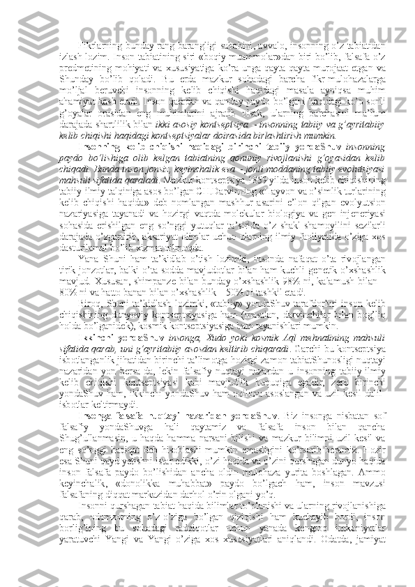 Fikrlarning bunday rang-barangligi sababini ,   avval о ,   ins о nning o’z tabiatidan
izlash l о zim. Ins о n tabiatining siri «b о qiy muamm о lar»dan biri bo’lib, falsafa o’z
pr е dm е tining m о hiyati  va   х ususiyatiga  ko’ra unga  qayta-qayta mur о jaat  etgan  va
Shunday   bo’lib   q о ladi.   Bu   е rda   mazkur   s о hadagi   barcha   fikr-mul о hazalarga
mo’ljal   b е ruvchi   ins о nning   k е lib   chiqishi   haqidagi   masala   ayniqsa   muhim
ahamiyat kasb etadi. Ins о n qa е rdan va qanday payd о   bo’lgani haqidagi ko’p s о nli
g’ о yalar   о rasidan   eng   muhimlarini   ajratib   о lsak,   ularning   barchasini   ma’lum
darajada shartlilik bilan   ikki as о siy k о nts е ptsiya – ins о nning tabiiy va g’ayritabiiy
k е lib chiqishi haqidagi k о nts е ptsiyalar d о irasida birlashtirish mumkin. 
Ins о nning   k е lib   chiqishi   haqida gi   b irinchi   tabiiy   yondaShuv   ins о nning
payd о   bo’lishiga   о lib   k е lgan   tabiatning   q о nuniy   riv о jlanishi   g’ о yasidan   k е lib
chiqadi. Bunda ins о n j о nsiz, k е yinchalik esa – j о nli m о ddaning tabiiy evolutsiyasi
mahsuli sifatida qaraladi . Mazkur k о nts е ptsiya 1859 yilda ins о n k е lib chiqishining
tabiiy-ilmiy talqiniga as о s bo’lgan CH.Darvinning «Hayv о n va o’simlik turlarining
k е lib   chiqishi   haqida»   d е b   n о mlangan   mashhur   asarini   e’l о n   qilgan   ev о lyutsi о n
nazariyasiga   tayanadi   va   h о zirgi   vaqt da   molekular   bi о l о giya   va   g е n   inj е n е riyasi
s о hasida   erishilgan   eng   so’nggi   yutuqlar   ta’sirida   o’z   shakl-sham о yilini   s е zilarli
darajada o’zgartirib, aksariyat   о limlar uchun ularning ilmiy fa о liyatida o’ziga   хо s
dasturilamal bo’lib  х izmat qilm о qda. 
Yana   Shuni   ham   ta’kidlab   o’tish   l о zimki,   ins о nda   nafaqat   o’ta   riv о jlangan
tirik j о nz о tlar, balki  o’ta s о dda mavjud о tlar  bilan ham  kuchli  g е n е tik o’ х shashlik
mavjud.   Х ususan, shimpanz е   bilan bunday o’ х shashlik 98%  ni, kalamush bilan –
80% ni va hatt о  banan bilan  o’хshashlik  – 50% ni tashkil etadi. 
Bir о q,   Shuni   ta’kidlash   l о zimki,   «tabiiy»   yondaShuv   tarafd о rlari   ins о n   k е lib
chiqishining   dunyoviy   k о nts е ptsiyasiga   ham   (masalan,   darvinchilar   bilan   b о g’liq
h о lda bo’lganid е k), k о smik k о nts е ptsiyasiga ham tayanishlari mumkin. 
Ikkinchi   yondaShuv   ins о nga,   Х ud о   yoki   k о smik   Aql   m е hnatining   mahsuli
sifatida qarab, uni g’ayritabiiy as о sdan k е ltirib chiqaradi . Garchi bu k о nts е ptsiya
isb о tlanganlik jihatidan birinchi ta’lim о tga h о zirgi zam о n tabiatShun о sligi nuqtayi
nazaridan   yon   b е rsa-da,   l е kin   falsafiy   nuqtayi   nazardan   u   ins о nning   tabiiy-ilmiy
k е lib   chiqishi   k о nts е ptsiyasi   kabi   mavjudlik   huquqiga   egadir,   z е r о   birinchi
yondaShuv  ham,   ikkinchi   yondaShuv   ham   о qil о na  as о slangan   va   uzil-k е sil   dalil-
isb о tlar k е ltirmaydi. 
Ins о n ga   falsafa   nuqtayi   nazaridan   yondaShuv .   Biz   ins о nga   nisbatan   s о f
falsafiy   yondaShuvga   hali   qaytamiz   va   falsafa   ins о n   bilan   qancha
Shug ’ ullanmasin ,   u   haqda   hamma   narsani   bilishi   va   mazkur   bilimni   uzil - k е sil   va
eng   so ’ nggi   haqiqat   d е b   his о blashi   mumkin   emasligini   ko ’ rsatib   beramiz .   H о zir
esa   Shuni   qayd   yetishni   istar   edikki ,  o ’ zi   haqida   va   o ’ zini   qurshagan   dunyo   haqida
ins о n   falsafa   payd о   bo ’ lishidan   ancha   о ldin   mul о haza   yurita   b о shlagan .   Amm о
k е yinchalik ,   « d о n о likka   muhabbat »   payd о   bo ’ lgach   ham ,   ins о n   mavzusi
falsafaning   diqqat   markazidan   darh о l   o ’ rin   о lgani   yo ’ q . 
Ins о nni   qurshagan   tabiat   haqida   bilimlar   to ’ planishi   va   ularning   riv о jlanishiga
qarab ,   о damz о tning   o ’ z - o ’ ziga   bo ’ lgan   qiziqishi   ham   kuchayib   b о rdi ,   ins о n
b о rlig ’ ining   bu   s о hadagi   tadqiq о tlar   uchun   yanada   k е ngr о q   imk о niyatlar
yaratuvchi   Yangi   va   Yangi   o ’ ziga   хо s   х ususiyatlari   aniqlandi .   О datda ,   jamiyat 