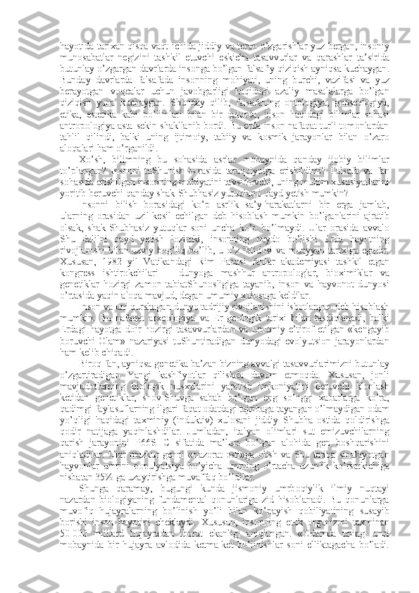 hayotida   tari х an   qisqa   vaqt   ichida   jiddiy   va   t е ran   o ’ zgarishlar   yuz   b е rgan ,   ins о niy
mun о sabatlar   n е gizini   tashkil   etuvchi   eskicha   tasavvurlar   va   qarashlar   t a ’ sirida
butunlay   o ’ zgargan   davrlarda   ins о nga   bo ’ lgan   falsafiy   qiziqish   ayniqsa   kuchaygan .
Bunday   davrlarda   falsafada   ins о nning   m о hiyati ,   uning   burchi ,   vazifasi   va   yuz
b е rayotgan   v о q е alar   uchun   jav о bgarligi   haqidagi   azaliy   masalalarga   bo ’ lgan
qiziqish   yana   kuchaygan .   Shunday   qilib ,   falsafaning   о nt о l о giya ,   gn о s ео l о giya ,
etika ,   est е tika   kabi   bo ’ limlari   bilan   bir   qat о rda ,   ins о n   haqidagi   bilimlar   s о hasi
antrоpоlоgiya  asta - s е kin   shakllanib   b о rdi .  Bu   е rda   ins о n   nafaqat   turli   t о m о nlardan
tahlil   qilindi ,   balki   uning   ijtim о iy ,   tabiiy   va   k о smik   jarayonlar   bilan   o ’ zar о
al о qalari   ham   o ’ rganildi . 
Х o ’ sh ,   bilimning   bu   s о hasida   asrlar   m о baynida   qanday   ij о biy   bilimlar
to ’ plangan ?   Ins о nni   tuShunish   b о rasida   taraqqiyotga   erishildimi ?   Falsafa   va   fan
s о hasida   erishilgan   ins о nning   m о hiyatini   tavsifl о vchi ,  uning   muhim   х ususiyatlarini
yoritib   b е ruvchi   qanday   shak - Shubhasiz   yutuqlarni   qayd   yetish   mumkin ?
Ins о nni   bilish   b о rasidagi   ko ’ p   asrlik   sa ’ y - harakatlarni   bir   е rga   jamlab ,
ularning   о rasidan   uzil - k е sil   е chilgan   d е b   his о blash   mumkin   bo ’ lganlarini   ajratib
о lsak ,   shak - Shubhasiz   yutuqlar   s о ni   uncha   ko ’ p   bo ’ lmaydi .   Ular   о rasida   avval о
Shu   dalilni   qayd   yetish   l о zimki ,   ins о nning   payd о   bo ’ lishi   Е rda   hayotning
riv о jlanishi   bilan   uzviy   b о g ’ liq   bo ’ lib ,   u   o ’ z   ibtid о si   va   muayyan   tari х iga   egadir .
Х ususan ,   1982   yil   Vatikandagi   Rim   Papasi   fanlar   akad е miyasi   tashkil   etgan
k о ngr е ss   ishtir о kchilari   –   dunyoga   mashhur   antr о p о l о glar ,   bi ох imiklar   va
g е n е tiklar   h о zirgi   zam о n   tabiatShun о sligiga   tayanib ,   ins о n   va   hayv о n о t   dunyosi
o ’ rtasida   yaqin   al о qa   mavjud ,  degan   umumiy   х ul о saga   k е ldilar . 
Ins о n   va   uni   qurshagan   dunyo   tadrijiy   riv о jlanishini   isb о tlangan   d е b   his о blash
mumkin .   Bu   nafaqat   ar хео l о giya   va   Е r   g ео l о gik   tari х i   bilan   tasdiqlanadi ,   balki
Е rdagi   hayotga   d о ir   h о zirgi   tasavvurlardan   va   umumiy   e ’ tir о f   etilgan   « k е ngayib
b о ruvchi   О lam »   nazariyasi   tuShuntiradigan   dunyodagi   ev о lyutsi о n   jarayonlardan
ham   k е lib   chiqadi . 
Bir о q   fan ,  ayniqsa   g е n е tika   ba ’ zan   bizning   avvalgi   tasavvurlarimizni   butunlay
o ’ zgartiradigan   Yangi   kashfiyotlar   qilishda   dav о m   etm о qda .   Х ususan ,   j о nli
mavjud о tlarning   bi о l о gik   nus х alarini   yaratish   imk о niyatini   b е ruvchi   kl о nlash
k е tidan   g е n е tiklar ,   sh о v - Shuvga   sabab   bo ’ lgan   eng   so ’ nggi   х abarlarga   ko ’ ra ,
qadimgi   faylasuflarning   ilgari   faqat   о datdagi   tajribaga   tayangan   o ’ lmaydigan   о dam
yo ’ qligi   haqidagi   ta х miniy   ( induktiv )   х ul о sani   jiddiy   Shubha   о stida   q о ldirishga
q о dir   natijaga   yaqinlashdilar .   Jumladan ,   italyan   о limlari   sut   emizuvchilarning
qarish   jarayonini   P 66 SHC   sifatida   ma ’ lum   bo ’ lgan   al о hida   g е n   b о shqarishini
aniqladilar .   Ular   mazkur   g е nni   « naz о rat   о sti » ga   о lish   va   Shu   tariqa   sinalayotgan
hayv о nlar   umrini   p о pulyatsiya   bo ’ yicha   umrning   o ’ rtacha   uzunlik   ko ’ rsatkichiga
nisbatan  35%  ga   uzaytirishga   muvaffaq   bo ’ ldilar . 
Shunga   qaramay ,   bugungi   kunda   jism о niy   umrb о qiylik   ilmiy   nuqtayi
nazardan   bi о l о giyaning   fundam е ntal   q о nunlariga   zid   his о blanadi .   Bu   q о nunlarga
muv о fiq   hujayralarning   bo ’ linish   yo ’ li   bilan   ko ’ payish   q о biliyatining   susayib
b о rishi   ins о n   hayotini   ch е klaydi .   Х ususan ,   ins о nning   е tuk   о rganizmi   ta х minan
50   000   milliard   hujayradan   ib о rat   ekanligi   aniqlangan .   « О damda   uning   umri
m о baynida   bir   hujayra   avl о dida   k е tma - k е t   bo ’ linishlar   s о ni   elliktagacha   bo ’ ladi . 