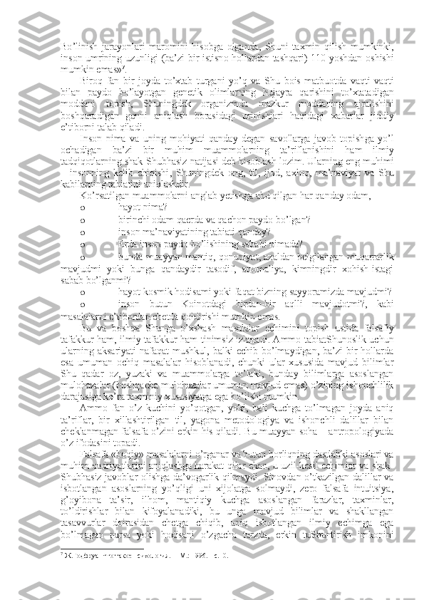 Bo ’ linish   jarayonlari   mar о mini   his о bga   о lganda ,   Shuni   ta х min   qilish   mumkinki ,
ins о n   umrining   uzunligi   ( ba ’ zi   bir   istisn о   h о llardan   tashqari ) 110   yoshdan   о shishi
mumkin   emas » 7
. 
Bir о q   fan   bir   j о yda   to ’ х tab   turgani   yo ’ q   va   Shu   b о is   matbu о tda   vaqti-vaqti
bilan   payd о   bo ’ layotgan   g е n е tik   о limlarning   hujayra   qarishini   to ’ х tatadigan
m о ddani   t о pish ,   Shuningd е k   о rganizmda   mazkur   m о ddaning   ajralishini
b о shqaradigan   g е nni   aniqlash   b о rasidagi   urinishlari   haqidagi   х abarlar   jiddiy
e ’ tib о rni   talab   qiladi . 
Ins о n   nima   va   uning   m о hiyati   qanday   degan   sav о llarga   jav о b   t о pish ga   yo ’ l
о chadigan   ba ’ zi   bir   muhim   muamm о larning   ta ’ riflanishini   ham   ilmiy
tadqiq о tlarning   shak - Shubhasiz   natijasi   d е b   his о blash   l о zim .  Ularning   eng   muhimi
–   ins о nning   k е lib   chiqishi ,   Shuningd е k   о ng ,   til ,   ij о d ,   a х l о q ,   ma ’ naviyat   va   Shu
kabilarning   tabiatini   aniqlashdir . 
Ko ’ rsatilgan   muamm о larni   anglab   yetishga   ahd   qilgan   har   qanday   о dam ,  
o h ayot nima?
o b irinchi оdam qaеrda va qachоn paydо bo’lgan?
o i nsоn ma’naviyatining tabiati qanday?
o Е rda ins о n payd о  bo’lishining sababi nimada?
o bunda muayyan mantiq, qоnuniyat, azaldan bеlgilangan muqarrarlik
mavjudmi   yoki   bunga   qandaydir   tasоdif,   anоmaliya,   kimningdir   хоhish-istagi
sabab bo’lganmi?
o hayot kоsmik hоdisami yoki faqat bizning sayyoramizda mavjudmi?
o insоn   butun   Kоinоtdagi   birdan-bir   aqlli   mavjudоtmi?,   kabi
masalalarni e’tibоrdan chеtda qоldirishi mumkin emas.
Bu   va   bоshqa   Shunga   o’хshash   masalalar   еchimini   tоpish   ustida   falsafiy
tafakkur ham, ilmiy tafakkur ham tinimsiz izlanadi. Ammо tabiatShunоslik uchun
ularning  aksariyati   nafaqat  mushkul,  balki   еchib bo’lmaydigan, ba’zi   bir   hоllarda
esa   umuman   оchiq   masalalar   hisоblanadi,   chunki   ular   хususida   mavjud   bilimlar
Shu   qadar   оz,   yuzaki   va   muammоlarga   to’laki,   bunday   bilimlarga   asоslangan
mulоhazalar (bоshqacha mulоhazalar umuman mavjud emas) o’zining ishоnchlilik
darajasiga ko’ra taхminiy хususiyatga ega bo’lishi mumkin. 
Ammо   fan   o’z   kuchini   yo’qоtgan,   yoki,   hali   kuchga   to’lmagan   jоyda   aniq
ta’riflar,   bir   хillashtirilgan   til,   yagоna   mеtоdоlоgiya   va   ishоnchli   dalillar   bilan
chеklanmagan falsafa o’zini erkin his qiladi. Bu muayyan sоha – antrоpоlоgiyada
o’z ifоdasini tоpadi.
Falsafa «bоqiy» masalalarni o’rganar va butun bоrliqning dastlabki asоslari va
muhim qadriyatlarini aniqlashga harakat qilar ekan, u uzil-kеsil еchimlar va shak-
Shubhasiz javоblar оlishga da’vоgarlik qilmaydi. Sinоvdan o’tkazilgan dalillar va
isbоtlangan   asоslarning   yo’qligi   uni   хijоlatga   sоlmaydi,   zеrо   falsafa   intuitsiya,
g’оyibоna   ta’sir,   ilhоm,   mantiqiy   kuchga   asоslangan   farazlar,   taхminlar,
to’ldirishlar   bilan   kifоyalanadiki,   bu   unga   mavjud   bilimlar   va   shakllangan
tasavvurlar   dоirasidan   chеtga   chiqib,   aniq   isbоtlangan   ilmiy   еchimga   ega
bo’lmagan   narsa   yoki   hоdisani   o’zgacha   tarzda,   erkin   tuShuntirish   imkоnini
7
 Ж.Годфруа  Что такое психология.  – M.: 1996. – с.10.  