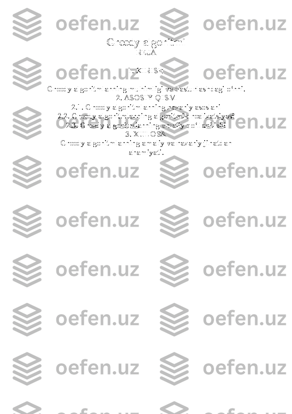 Greedy algoritmi  
REJA
1. KIRISH
Greedy algoritmlarning muhimligi va dasturlashdagi o‘rni.
2. ASOSIY QISM
2.1. Greedy algoritmlarning nazariy asoslari
2.2. Greedy algoritmlarning algoritmik realizatsiyasi
2.3. Greedy algoritmlarning amaliy qo‘llanilishi
3. XULOSA
Greedy algoritmlarning amaliy va nazariy jihatdan
ahamiyati. 
