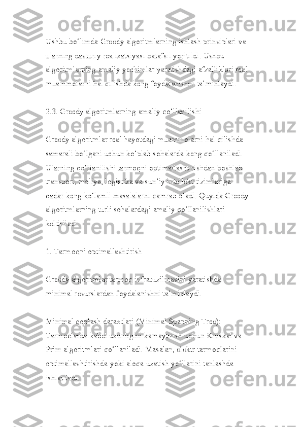 Ushbu bo‘limda Greedy algoritmlarning ishlash prinsiplari va 
ularning dasturiy realizatsiyasi batafsil yoritildi. Ushbu 
algoritmlarning amaliy yechimlar yaratishdagi afzalliklari real
muammolarni hal qilishda keng foydalanishni ta’minlaydi.
2.3. Greedy algoritmlarning amaliy qo‘llanilishi
Greedy algoritmlar real hayotdagi muammolarni hal qilishda 
samarali bo‘lgani uchun ko‘plab sohalarda keng qo‘llaniladi. 
Ularning qo‘llanilishi tarmoqni optimallashtirishdan boshlab 
transport, moliya, logistika va sun’iy intellekt tizimlariga 
qadar keng ko‘lamli masalalarni qamrab oladi. Quyida Greedy
algoritmlarning turli sohalardagi amaliy qo‘llanilishlari 
keltiriladi:
1. Tarmoqni optimallashtirish
Greedy algoritmlar tarmoq infratuzilmasini yaratishda 
minimal resurslardan foydalanishni ta’minlaydi.
Minimal qoplash daraxtlari (Minimal Spanning Tree):
Tarmoqlarda kabel uzunligini kamaytirish uchun Kruskal va 
Prim algoritmlari qo‘llaniladi. Masalan, elektr tarmoqlarini 
optimallashtirishda yoki aloqa uzatish yo‘llarini tanlashda 
ishlatiladi. 