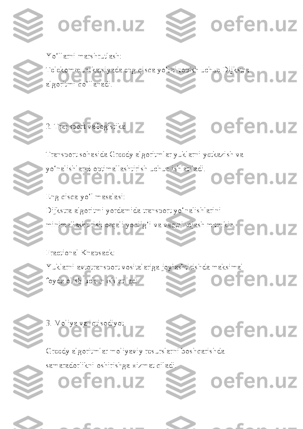 Yo‘llarni marshrutlash:
Telekommunikatsiyada eng qisqa yo‘lni topish uchun Dijkstra
algoritmi qo‘llanadi.
2. Transport va logistika
Transport sohasida Greedy algoritmlar yuklarni yetkazish va 
yo‘nalishlarni optimallashtirish uchun ishlatiladi.
Eng qisqa yo‘l masalasi:
Dijkstra algoritmi yordamida transport yo‘nalishlarini 
minimallashtirish orqali yoqilg‘i va vaqtni tejash mumkin.
Fractional Knapsack:
Yuklarni avtotransport vositalariga joylashtirishda maksimal 
foyda olish uchun ishlatiladi.
3. Moliya va iqtisodiyot
Greedy algoritmlar moliyaviy resurslarni boshqarishda 
samaradorlikni oshirishga xizmat qiladi. 