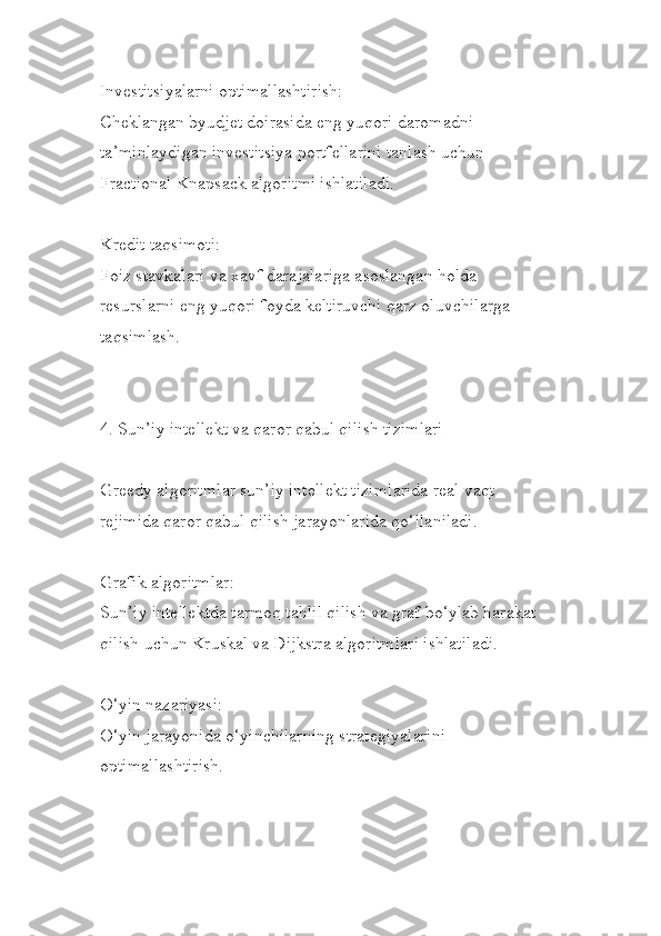 Investitsiyalarni optimallashtirish:
Cheklangan byudjet doirasida eng yuqori daromadni 
ta’minlaydigan investitsiya portfellarini tanlash uchun 
Fractional Knapsack algoritmi ishlatiladi.
Kredit taqsimoti:
Foiz stavkalari va xavf darajalariga asoslangan holda 
resurslarni eng yuqori foyda keltiruvchi qarz oluvchilarga 
taqsimlash.
4. Sun’iy intellekt va qaror qabul qilish tizimlari
Greedy algoritmlar sun’iy intellekt tizimlarida real vaqt 
rejimida qaror qabul qilish jarayonlarida qo‘llaniladi.
Grafik algoritmlar:
Sun’iy intellektda tarmoq tahlil qilish va graf bo‘ylab harakat 
qilish uchun Kruskal va Dijkstra algoritmlari ishlatiladi.
O‘yin nazariyasi:
O‘yin jarayonida o‘yinchilarning strategiyalarini 
optimallashtirish. 