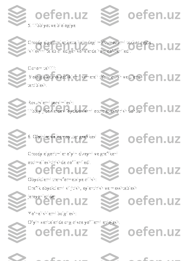 5. Tibbiyot va biologiya
Greedy algoritmlar katta hajmdagi ma’lumotlarni tezkor qayta
ishlashni talab qiladigan sohalarda ham qo‘llaniladi.
Genom tahlili:
Biologik ketma-ketliklarni samarali tahlil qilish va ularni 
tartiblash.
Resurslarni taqsimlash:
Tibbiy jihozlardan foydalanishni optimallashtirish uchun.
6. O‘yinlar va kompyuter grafikasi
Greedy algoritmlar o‘yin dizayni va grafikani 
optimallashtirishda qo‘llaniladi.
Obyektlarni transformatsiya qilish:
Grafik obyektlarni siljitish, aylantirish va masshtablash 
jarayonlarida.
Yo‘nalishlarni belgilash:
O‘yin xaritalarida eng qisqa yo‘llarni aniqlash. 