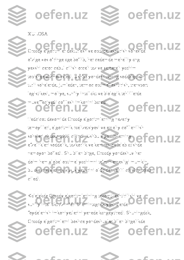 XULOSA
Greedy algoritmlar dasturlash va optimallashtirish sohasida 
o‘ziga xos o‘ringa ega bo‘lib, har qadamda mahalliy eng 
yaxshi qaror qabul qilish orqali tez va samarali yechim 
topishga xizmat qiladi. Ushbu yondashuvning soddaligi uni 
turli sohalarda, jumladan, tarmoq optimallashtirish, transport 
logistikasi, moliya, sun’iy intellekt va biologik tahlillarda 
muvaffaqiyatli qo‘llash imkonini beradi.
Tadqiqot davomida Greedy algoritmlarning nazariy 
tamoyillari, algoritmik realizatsiyasi va amaliy qo‘llanilish 
sohalari chuqur tahlil qilindi. Ushbu algoritmlarning 
afzalliklari soddalik, tezkorlik va kam resurs talab etishda 
namoyon bo‘ladi. Shu bilan birga, Greedy yondashuv har 
doim ham global optimal yechimni ta’minlamasligi mumkin, 
bu esa masalaning xususiyatlarini oldindan tahlil qilishni talab
qiladi.
Kelajakda Greedy algoritmlarining takomillashtirilishi va 
sun’iy intellekt tizimlari bilan integratsiyasi ulardan 
foydalanish imkoniyatlarini yanada kengaytiradi. Shuningdek,
Greedy algoritmlarni boshqa yondashuvlar bilan birgalikda  