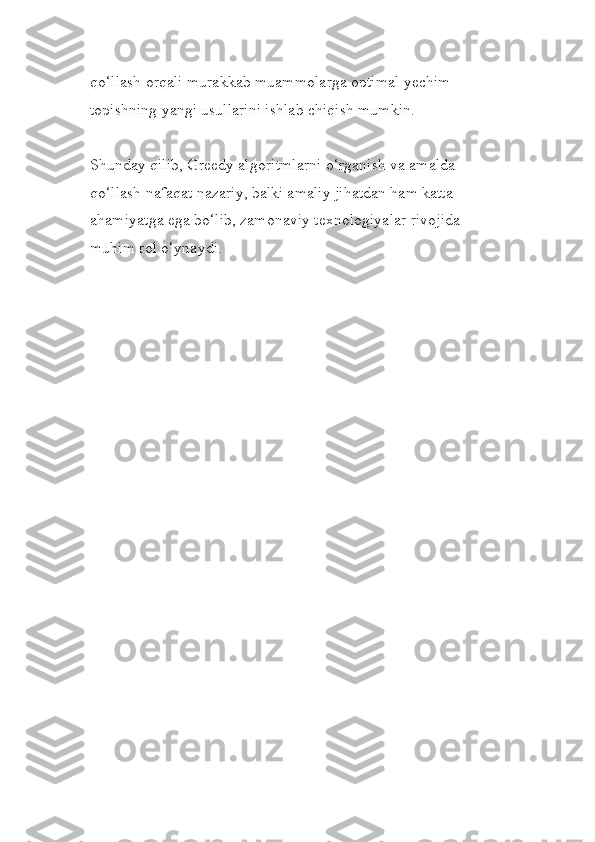qo‘llash orqali murakkab muammolarga optimal yechim 
topishning yangi usullarini ishlab chiqish mumkin.
Shunday qilib, Greedy algoritmlarni o‘rganish va amalda 
qo‘llash nafaqat nazariy, balki amaliy jihatdan ham katta 
ahamiyatga ega bo‘lib, zamonaviy texnologiyalar rivojida 
muhim rol o‘ynaydi. 