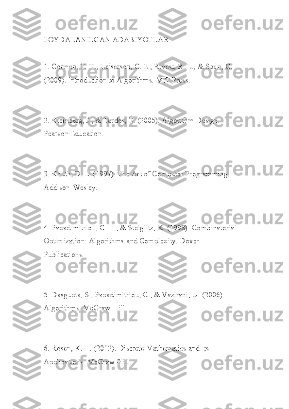 FOYDALANILGAN ADABIYOTLAR
1. Cormen, T. H., Leiserson, C. E., Rivest, R. L., & Stein, C. 
(2009). Introduction to Algorithms. MIT Press.
2. Kleinberg, J., & Tardos, É. (2005). Algorithm Design. 
Pearson Education.
3. Knuth, D. E. (1997). The Art of Computer Programming. 
Addison-Wesley.
4. Papadimitriou, C. H., & Steiglitz, K. (1998). Combinatorial
Optimization: Algorithms and Complexity. Dover 
Publications.
5. Dasgupta, S., Papadimitriou, C., & Vazirani, U. (2006). 
Algorithms. McGraw-Hill.
6. Rosen, K. H. (2012). Discrete Mathematics and Its 
Applications. McGraw-Hill. 