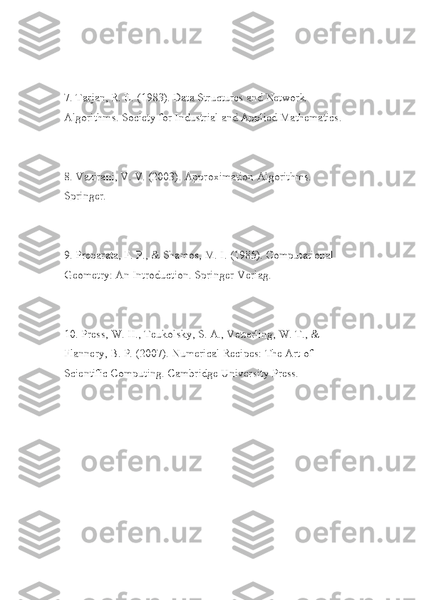 7. Tarjan, R. E. (1983). Data Structures and Network 
Algorithms. Society for Industrial and Applied Mathematics.
8. Vazirani, V. V. (2003). Approximation Algorithms. 
Springer.
9. Preparata, F. P., & Shamos, M. I. (1985). Computational 
Geometry: An Introduction. Springer-Verlag.
10. Press, W. H., Teukolsky, S. A., Vetterling, W. T., & 
Flannery, B. P. (2007). Numerical Recipes: The Art of 
Scientific Computing. Cambridge University Press. 