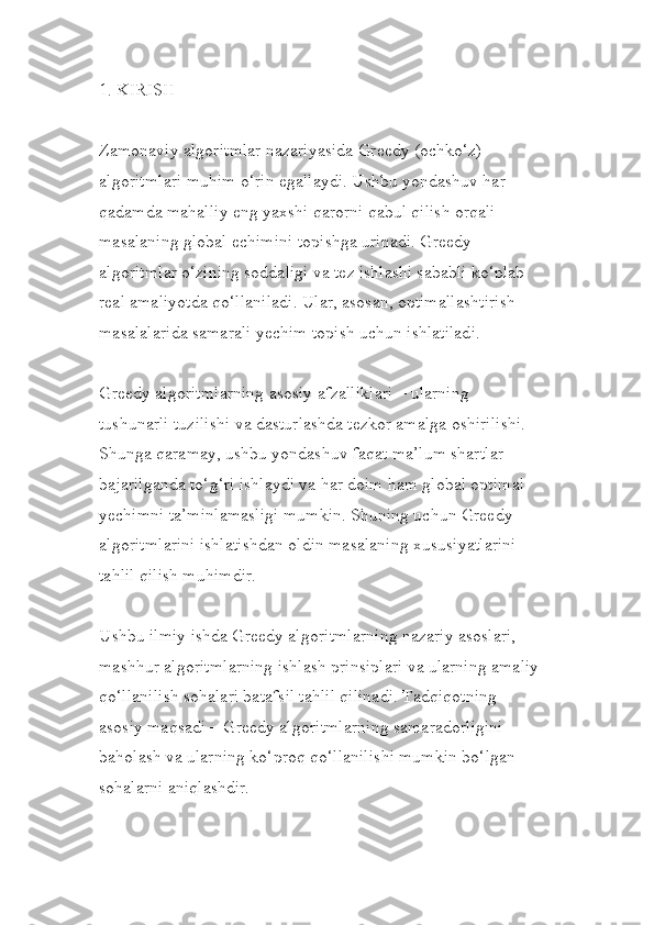 1. KIRISH
Zamonaviy algoritmlar nazariyasida Greedy (ochko‘z) 
algoritmlari muhim o‘rin egallaydi. Ushbu yondashuv har 
qadamda mahalliy eng yaxshi qarorni qabul qilish orqali 
masalaning global echimini topishga urinadi. Greedy 
algoritmlar o‘zining soddaligi va tez ishlashi sababli ko‘plab 
real amaliyotda qo‘llaniladi. Ular, asosan, optimallashtirish 
masalalarida samarali yechim topish uchun ishlatiladi.
Greedy algoritmlarning asosiy afzalliklari – ularning 
tushunarli tuzilishi va dasturlashda tezkor amalga oshirilishi. 
Shunga qaramay, ushbu yondashuv faqat ma’lum shartlar 
bajarilganda to‘g‘ri ishlaydi va har doim ham global optimal 
yechimni ta’minlamasligi mumkin. Shuning uchun Greedy 
algoritmlarini ishlatishdan oldin masalaning xususiyatlarini 
tahlil qilish muhimdir.
Ushbu ilmiy ishda Greedy algoritmlarning nazariy asoslari, 
mashhur algoritmlarning ishlash prinsiplari va ularning amaliy
qo‘llanilish sohalari batafsil tahlil qilinadi. Tadqiqotning 
asosiy maqsadi – Greedy algoritmlarning samaradorligini 
baholash va ularning ko‘proq qo‘llanilishi mumkin bo‘lgan 
sohalarni aniqlashdir. 